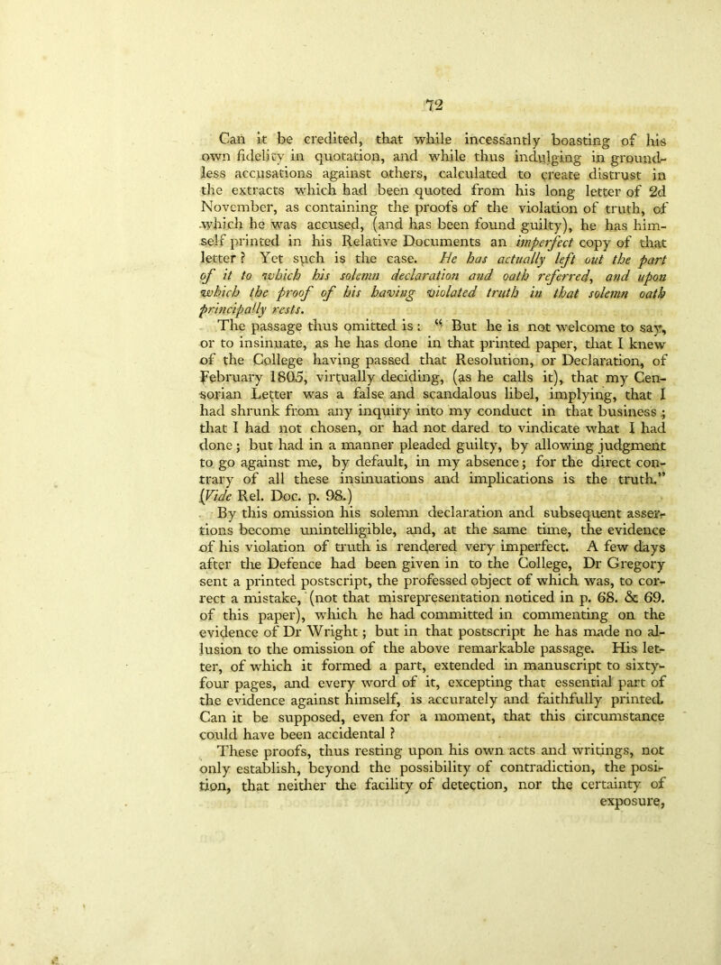 Can it be credited, that while incessantly boasting of his own fidelity in quotation, and while thus indulging in ground- less accusations against others, calculated to create distrust in the extracts which had been quoted from his long letter of 2d November, as containing the proofs of the violation of truth, of .which he was accused, (and has been found guilty), he has him- self printed in his Relative Documents an imperfect copy of that letter ? Yet such is the case. He has actually left oat the part of it to which his solemn declaration and oath referred, and upon which the proof of his having violated truth in that solemn oath principally rests. The passage thus omitted is : “ But he is not welcome to say, or to insinuate, as he has done in that printed paper, that I knew of the College having passed that Resolution, or Declaration, of February 1805, virtually deciding, (as he calls it), that my Cen- sorian Letter was a false and scandalous libel, implying, that I had shrunk from any inquiry into my conduct in that business that I had not chosen, or had not dared to vindicate what I had done ; but had in a manner pleaded guilty, by allowing judgment to go against me, by default, in my absence; for the direct con- trary of all these insinuations and implications is the truth.” (Vide Rel. Doc. p. 98.) By this omission his solemn declaration and subsequent asserv tions become unintelligible, and, at the same time, the evidence of his violation of truth is rendered very imperfect. A few days after the Defence had been given in to the College, Dr Gregory sent a printed postscript, the professed object of which was, to cor- rect a mistake, (not that misrepresentation noticed in p. 68. & 69. of this paper), which he had committed in commenting on the evidence of Dr Wright; but in that postscript he has made no al- lusion to the omission of the above remarkable passage. His let- ter, of which it formed a part, extended in manuscript to sixty- four pages, and every word of it, excepting that essential part of the evidence against himself, is accurately and faithfully printed. Can it be supposed, even for a moment, that this circumstance could have been accidental ? These proofs, thus resting upon his own acts and writings, not only establish, beyond the possibility of contradiction, the posi- tion, that neither the facility of detection, nor the certainty of exposure,