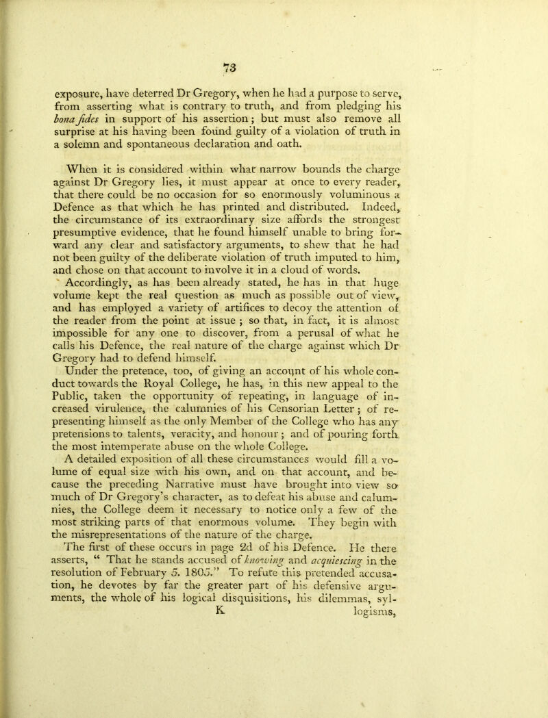 *7 3 exposure, have deterred Dr Gregory, when he had a purpose to serve, from asserting what is contrary to truth, and from pledging his bona Jides in support of his assertion ; but must also remove all surprise at his having been found guilty of a violation of truth in a solemn and spontaneous declaration and oath. When it is considered within what narrow bounds the charge against Dr Gregory lies, it must appear at once to every reader, that there could be no occasion for so enormously voluminous a Defence as that which he has printed and distributed. Indeed, the circumstance of its extraordinary size affords the strongest presumptive evidence, that he found himself unable to bring for- ward any clear and satisfactory arguments, to shew that he had not been guilty of the deliberate violation of truth imputed to him, and chose on that account to involve it in a cloud of words. Accordingly, as has been already stated, he has in that huge volume kept the real question as much as possible out of view, and has employed a variety of artifices to decoy the attention of the reader from the point at issue ; so that, in fact, it is almost impossible for any one to discover, from a perusal of what he calls his Defence, the real nature of the charge against which Dr Gregory had to defend himself. Under the pretence, too, of giving an accopnt of his whole con- duct towards the Royal College, he has, in this new appeal to the Public, taken the opportunity of repeating, in language of in- creased virulence, the calumnies of his Censorian Letter ; of re- presenting himself as the only Member of the College who has any pretensions to talents, veracity, and honour ; and of pouring forth the most intemperate abuse on the whole College. A detailed exposition of all these circumstances would fill a vo- lume of equal size with his own, and on that account, and be- cause the preceding Narrative must have brought into view so' much of Dr Gregory’s character, as to defeat his abuse and calum- nies, the College deem it necessary to notice only a few of the most striking parts of that enormous volume. They begin with the misrepresentations of the nature of the charge. The first of these occurs in page 2d of his Defence. He there asserts, “ That he stands accused of knowing and acquiescing in the resolution of February 5. 1805.’’ To refute this pretended accusa- tion, he devotes by far the greater part of his defensive argu- ments, the whole of his logical disquisitions, his dilemmas, syl- K logisms,
