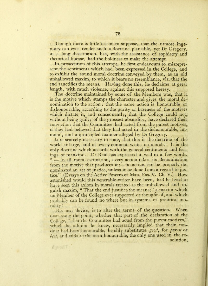 - Though there is little reason to suppose, that the utmost inge- nuity can ever render such a doctrine plausible, yet Dr Gregory, in a long dissertation, has, with the assistance of sophistry and rhetorical finesse, had the boldness to make the attempt. In prosecution of this attempt, he first endeavours to misrepre- sent the sentiments which had been expressed in the College, and to exhibit the sound moral doctrine conveyed by them, as an old unhallowed maxim, to which it bears no resemblance, viz. that the end sanctifies the means. Having done this, he declaims at great length, with much violence, against this supposed heresy. The doctrine maintained by some of the Members was, that it is the motive which stamps the character and gives the moral de- nomination to the action : that the same action is honourable or dishonourable, according to the purity or baseness of the motives which dictate it, and consequently, that the College could not, without being guilty of the grossest absurdity, have declared their conviction that the Committee had acted from the purest motives, if they had believed that they had acted in the dishonourable, im- moral, and unprincipled manner alleged by Dr Gregory. It is scarcely necessary to state, that this is the doctrine of the world at large, and of every eminent writer on morals. It is the only doctrine which accords with the general sentiments and feel- ings of mankind. Dr Reid has expressed it well in a few words. “ — In all moral estimation, every action takes its denomination from the motive that produces it;—no action can be properly de- nominated an act of justice, unless it be done from a regard to jus- tice.” (Essays on the Active Powers of Man, Ess. V. Ch. V.) How astonished would this venerable writer have been, had he lived to have seen this axiom in morals treated as the unhallowed and ro- guish maxim, “That the end justifies the means;” a maxim which no Member of the College ever supported or thought of, and which probably can be found no where but in systems of jesuitical mo- rality ! His next device, is to alter the terms of the question. When discussing the point, whether that part of the declaration of the College, “ that the Committee had acted from the purest motives,” which he admits he knew, necessarily implied that their con- duct had been honourable, he slily substitutes good, for purest or best, and adds to the term honourable, the only one used in the re- solution,