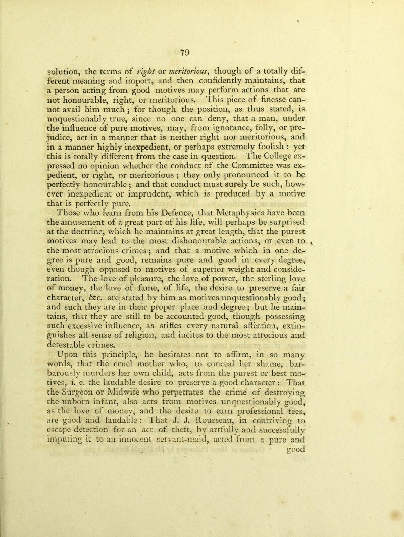 solution, the terms of right or meritorious, though of a totally dif- ferent meaning and import, and then confidently maintains, that a person acting from good motives may perform actions that are not honourable, right, or meritorious. This piece of finesse can- not avail him much ; for though the position, as thus stated, is unquestionably true, since no one can deny, that a man, under the influence of pure motives, may, from ignorance, folly, or pre- judice, act in a manner that is neither right nor meritorious, and in a manner highly inexpedient, or perhaps extremely foolish : yet this is totally different from the case in question. The College ex- pressed no opinion whether the conduct of the Committee was ex- pedient, or right, or meritorious ; they only pronounced it to be perfectly honourable ; and that conduct must surely be such, how- ever inexpedient or imprudent, which is produced by a motive that is perfectly pure. Those who learn from his Defence, that Metaphysics have been the amusement of a great part of his life, will perhaps be surprised at the doctrine, which he maintains at great length, that the purest motives may lead to the most dishonourable actions, or even to the most atrocious crimes ; and that a motive which in one de- gree is pure and good, remains pure and good in every degree, even though opposed to motives of superior weight and conside- ration. The love of pleasure, the love of power, the sterling love of money, the love of fame, of life, the desire to preserve a fair character, &c. are stated by him as motives unquestionably good; and such they are in their proper place and degree ; but he main- tains, that they are still to be accounted good, though possessing such excessive influence, as stifles every natural affection, extin- guishes all sense of religion, and incites to the most atrocious and detestable crimes. Upon this principle, he hesitates not to affiim, in so many words, that the cruel mother who, to conceal her shame, bar- barously murders her own child, acts from the purest or best mo- tives, i. e. the laudable desire to preserve a good character : That the Surgeon or Midwife who perpetrates the crime of destroying the unborn infant, also acts from motives unquestionably good, as the love of money, and the desire to earn professional fees, are good and laudable : That J. J. Rousseau, in contriving to escape detection for an act of theft, by artfully and successfully imputing it to an innocent servant-maid, acted from a pure and • . . good