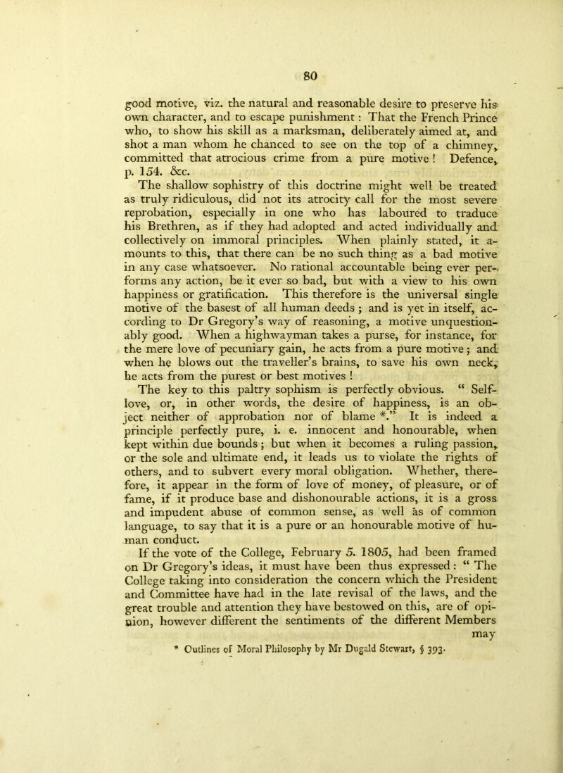 good motive, viz. the natural and reasonable desire to preserve his own character, and to escape punishment: That the French Prince who, to show his skill as a marksman, deliberately aimed at, and shot a man whom he chanced to see on the top of a chimney, committed that atrocious crime from a pure motive ! Defence, p. 154. &c. The shallow sophistry of this doctrine might well be treated as truly ridiculous, did not its atrocity call for the most severe reprobation, especially in one who has laboured to traduce his Brethren, as if they had adopted and acted individually and collectively on immoral principles. When plainly stated, it a- mounts to this, that there can be no such thing as a bad motive in any case whatsoever. No rational accountable being ever per-, forms any action, be it ever so bad, but with a view to his own happiness or gratification. This therefore is the universal single motive of the basest of all human deeds ; and is yet in itself, ac- cording to Dr Gregory’s way of reasoning, a motive unquestion- ably good. When a highwayman takes a purse, for instance, for the mere love of pecuniary gain, he acts from a pure motive; and when he blows out the traveller’s brains, to save his own neck, he acts from the purest or best motives ! The key to this paltry sophism is perfectly obvious. “ Self- love, or, in other words, the desire of happiness, is an ob- ject neither of approbation nor of blame It is indeed a principle perfectly pure, i. e. innocent and honourable, when kept within due bounds ; but when it becomes a ruling passion, or the sole and ultimate end, it leads us to violate the rights of others, and to subvert every moral obligation. Whether, there- fore, it appear in the form of love of money, of pleasure, or of fame, if it produce base and dishonourable actions, it is a gross and impudent abuse of common sense, as well as of common language, to say that it is a pure or an honourable motive of hu- man conduct. If the vote of the College, February 5. 1805, had been framed on Dr Gregory’s ideas, it must have been thus expressed: “ The College taking into consideration the concern which the President and Committee have had in the late revisal of the laws, and the great trouble and attention they have bestowed on this, are of opi- nion, however different the sentiments of the different Members may * Outlines of Moral Philosophy by Mr Dugald Stewart, § 393.