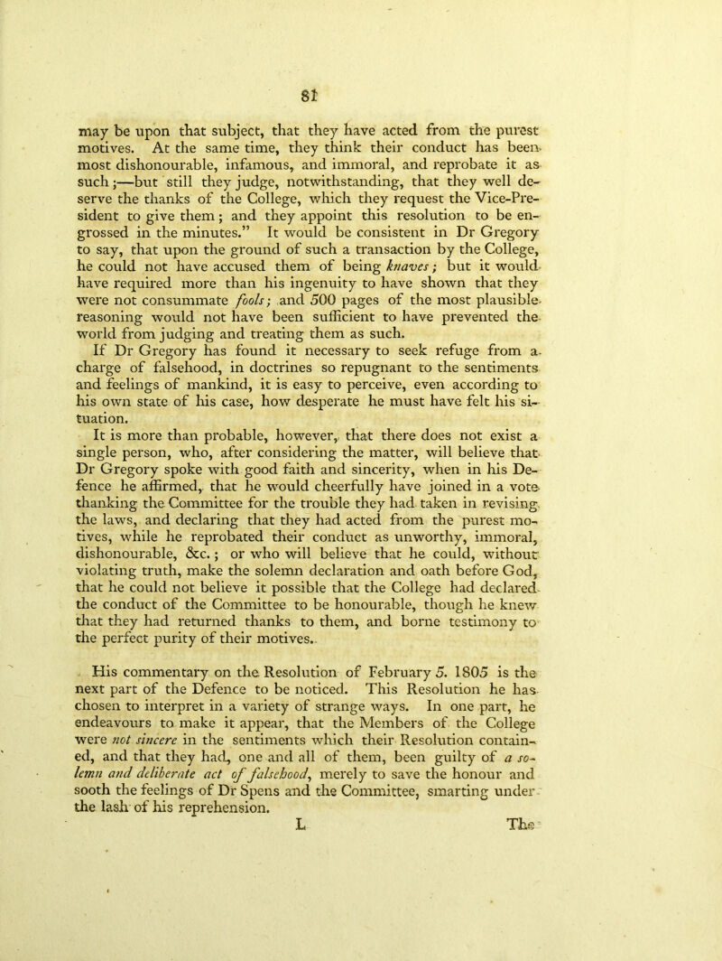 St may be upon that subject, that they have acted from the purest motives. At the same time, they think their conduct has been, most dishonourable, infamous, and immoral, and reprobate it as such;—but still they judge, notwithstanding, that they well de- serve the thanks of the College, which they request the Vice-Pre- sident to give them; and they appoint this resolution to be en- grossed in the minutes.” It would be consistent in Dr Gregory to say, that upon the ground of such a transaction by the College, he could not have accused them of being knaves; but it would have required more than his ingenuity to have shown that they were not consummate fools; and 500 pages of the most plausible- reasoning would not have been sufficient to have prevented the world from judging and treating them as such. If Dr Gregory has found it necessary to seek refuge from a- charge of falsehood, in doctrines so repugnant to the sentiments and feelings of mankind, it is easy to perceive, even according to his own state of his case, how desperate he must have felt his si- tuation. It is more than probable, however, that there does not exist a single person, who, after considering the matter, will believe that Dr Gregory spoke with good faith and sincerity, when in his De- fence he affirmed, that he would cheerfully have joined in a vote* thanking the Committee for the trouble they had taken in revising the laws, and declaring that they had acted from the purest mo- tives, while he reprobated their conduct as unworthy, immoral, dishonourable, &c.; or who will believe that he could, without violating truth, make the solemn declaration and oath before God, that he could not believe it possible that the College had declared the conduct of the Committee to be honourable, though he knew that they had returned thanks to them, and borne testimony to the perfect purity of their motives.. His commentary on the Resolution of February 5. 1805 is the next part of the Defence to be noticed. This Resolution he has chosen to interpret in a variety of strange ways. In one part, he endeavours to make it appear, that the Members of the College were not sincere in the sentiments which their Resolution contain- ed, and that they had, one and all of them, been guilty of a so- lemn and deliberate act of falsehood, merely to save the honour and sooth the feelings of Dr Spens and the Committee, smarting under the lash of his reprehension. L The