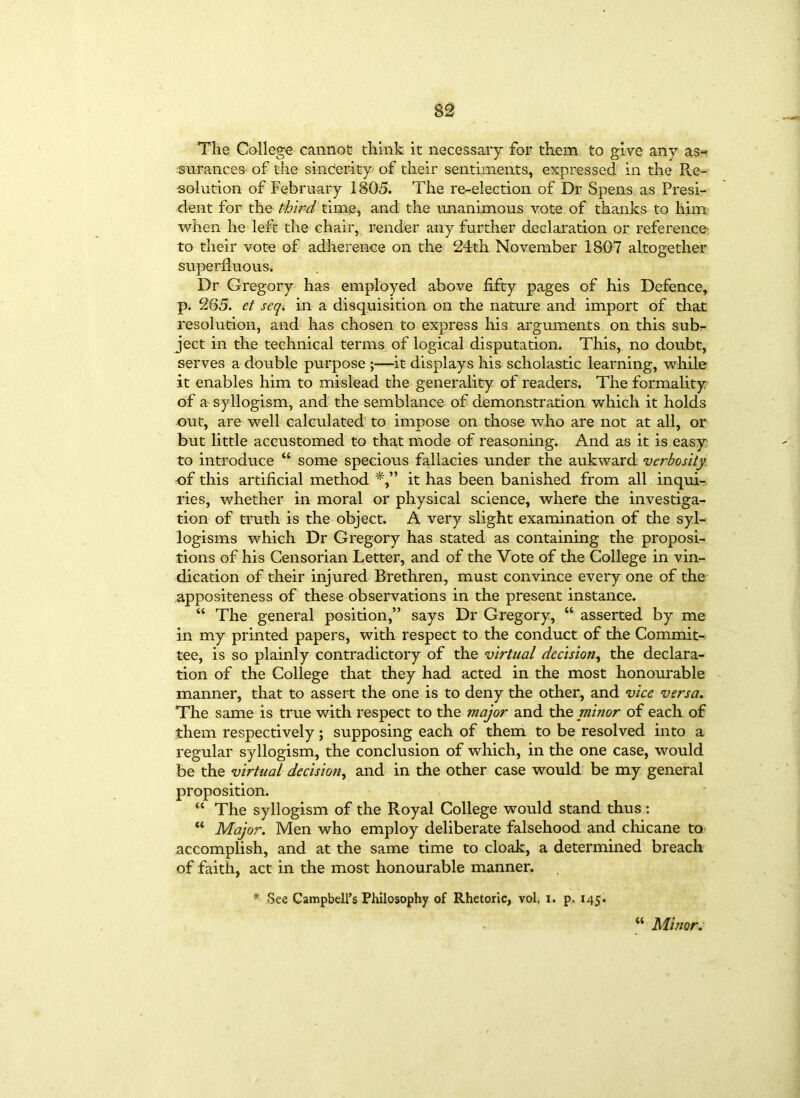 The College cannot think it necessary for them to give any as- surances of the sincerity of their sentiments, expressed in the Re- solution of February 1805. The re-election of Dr Spens as Presi- dent for the third time, and the unanimous vote of thanks to him when he left the chair, render any further declaration or reference to their vote of adherence on the 24th November 1807 altogether superfluous. Dr Gregory has employed above fifty pages of his Defence, p. 265. ct seq. in a disquisition on the nature and import of that resolution, and has chosen to express his arguments on this sub- ject in the technical terms of logical disputation. This, no doubt, serves a double purpose ;—it displays his scholastic learning, while it enables him to mislead the generality of readers. The formality of a syllogism, and the semblance of demonstration which it holds out, are well calculated to impose on those who are not at all, or but little accustomed to that mode of reasoning. And as it is easy to introduce “ some specious fallacies under the aukward verbosity of this artificial method it has been banished from all inqui- ries, whether in moral or physical science, where the investiga- tion of truth is the object. A very slight examination of the syl- logisms which Dr Gregory has stated as containing the proposi- tions of his Censorian Letter, and of the Vote of the College in vin- dication of their injured Brethren, must convince every one of the appositeness of these observations in the present instance. “ The general position,” says Dr Gregory, “ asserted by me in my printed papers, with respect to the conduct of the Commit- tee, is so plainly contradictory of the virtual decision, the declara- tion of the College that they had acted in the most honourable manner, that to assert the one is to deny the other, and vice versa. The same is true with respect to the major and the minor of each of them respectively; supposing each of them to be resolved into a regular syllogism, the conclusion of which, in the one case, would be the virtual decision, and in the other case would be my general proposition. “ The syllogism of the Royal College would stand thus : “ Major. Men who employ deliberate falsehood and chicane to accomplish, and at the same time to cloak, a determined breach of faith, act in the most honourable manner. * See Campbell’s Philosophy of Rhetoric, vol, i. p. 145. w Minor.