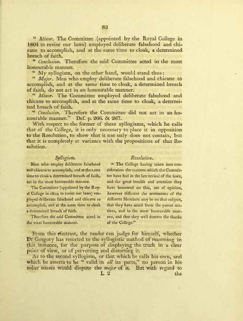 “ Minor. The Committee (appointed by the Royal College in 1804 to revise our laws) employed deliberate falsehood and chi- cane to accomplish, and at the same time to cloak, a determined breach of faith. “ Conclusion. Therefore the said Committee acted in the most honourable manner. “ My syllogism, on the other hand, would stand thus: “ Major. Men who employ deliberate falsehood and chicane to accomplish, and at the same time to cloak, a determined breach of faith, do not act in an honourable manner. “ Minor. The Committee employed deliberate falsehood and chicane to accomplish, and at the same time to cloak, a determi- ned breach of faith. “ Conclusion. Therefore the Committee did not act in an ho- nourable manner.” Def. p. 266. & 267. With respect to the former of these syllogisms, which he calls that of the College, it is only necessary to place it in opposition to the Resolution, to show that it not only does not contain, but that it is completely at variance with the propositions of that Re- solution. Syllogism. Men who employ deliberate falsehood and chicane to accomplish, and at the same time to cloak a determined breach of faith, act in the most honourable manner. The Committee'(appointed by the Roy- al College in 1804 to revise our laws) em- ployed deliberate falsehood and chicane to accomplish, and at the same time to cloak a determined breach of faith. Therefore the said Committee acted in the most honourable manner. Resolut ion, “ The College having taken into con- sideration the concern which the Commit- tee have had in the late revisal of the laws, and the great trouble and attention they have bestowed on this, are of opinion, however different the sentiments of the different Members may be on that subject, that they have acted from the purest mo- tives, and in the most honourable man- ner, and that they well deserve the thanks of the College.” From this Contrast, the reader can judge for himself, whether Dr Gregory has resorted to the syllogistic method of reasoning in this instance, for the purpose of displaying the truth in a clear point of view, or of perverting and distorting it. As to the second syllogism, or that which he calls his own, and which he asserts to be “ valid in all its parts,” no person in his sober senses would dispute the major of it. But with regard to L 2 the