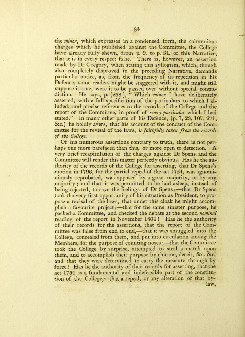 -the minor, which, expresses in a condensed form, the calumnious charges which he published against the Committee, the College have already fully shewn, from p. 9. to p. 34. of this Narrative, that it is in every respect false. There is, however, an assertion made by Dr Gregory, when stating this syllogism, which, though also completely disproved in the preceding Narrative, demands particular notice, as, from the frequency of its repetition in his Defence, some readers might be staggered with it, and might still suppose it true, were it to be passed over without special contra- diction. He says, p. (268.), “ Which minor I have deliberately asserted, with a full specification of the particulars to which I al- luded, and precise references to the records of the College and the report of the Committee, in proof of every particular which I had stated.” In many other parts of his Defence, (p. 7, 23, 107, 271, &c.) he boldly avers, that his account of the conduct of the Com- mittee for the revisal of the laws, is faithfully taken from the records cf the College. Of his numerous assertions contrary to truth, there is not per- haps one more barefaced than this, or more open to detection. A very brief recapitulation of the charges against Dr Spens and the Committee will render this matter perfectly obvious. Has he the au- thority of the records of the College for asserting, that Dr Spens’s motion in 1796, for the partial repeal of the act 1754, was ignomi- niously reprobated, was opposed by a great majority, or by any majority; and that it was permitted to be laid asleep, instead of being rejected, to save the feelings of Dr Spens ;—that Dr Spens took the very first opportunity of his situation as President, to pro- pose a revisal of the laws, that under this cloak he might accom- plish a favourite project;—that for the same sinister purpose, he packed a Committee, and checked the debate at the second nominal reading of the report in November 1804 ? Has he the authority of their records for the assertions, that the report of the Com- mittee was false from end to end,—that it was smuggled into the College, concealed from them, and put into circulation among the Members, for the purpose of counting noses ;—that the Committee took the College by surprise, attempted to steal a march upon them, and to accomplish their purpose by chicane, deceit, &c. &c. and that they were determined to carry the measure through by force ? Has he the authority of their records for asserting, that the act 1754 is a fundamental and indefeasible part of the constitu- tion of the College,-—that a repeal, or any alteration of that by-