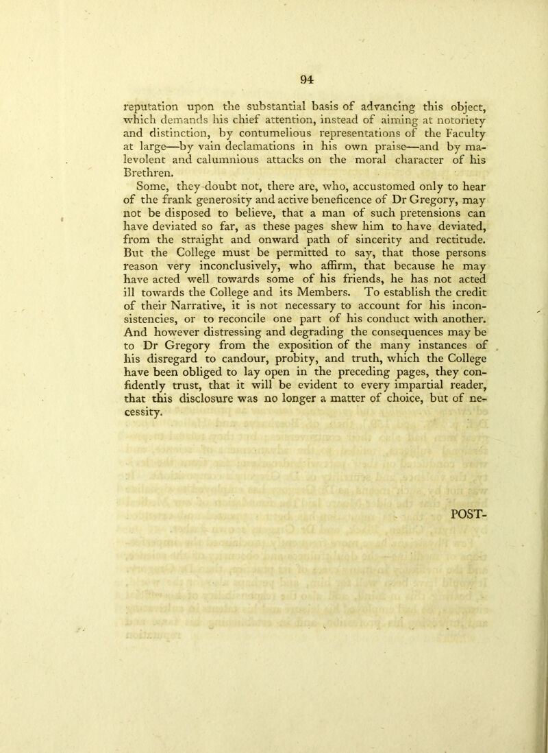 reputation upon the substantial basis of advancing this object, which demands his chief attention, instead of aiming at notoriety and distinction, by contumelious representations of the Faculty at large—by vain declamations in his own praise—and by ma- levolent and calumnious attacks on the moral character of his Brethren. Some, they doubt not, there are, who, accustomed only to hear of the frank generosity and active beneficence of Dr Gregory, may not be disposed to believe, that a man of such pretensions can have deviated so far, as these pages shew him to have deviated, from the straight and onward path of sincerity and rectitude. But the College must be permitted to say, that those persons reason very inconclusively, who affirm, that because he may have acted well towards some of his friends, he has not acted ill towards the College and its Members. To establish the credit of their Narrative, it is not necessary to account for his incon- sistencies, or to reconcile one part of his conduct with another. And however distressing and degrading the consequences may be to Dr Gregory from the exposition of the many instances of his disregard to candour, probity, and truth, which the College have been obliged to lay open in the preceding pages, they con- fidently trust, that it will be evident to every impartial reader, that this disclosure was no longer a matter of choice, but of ne- cessity. POST-