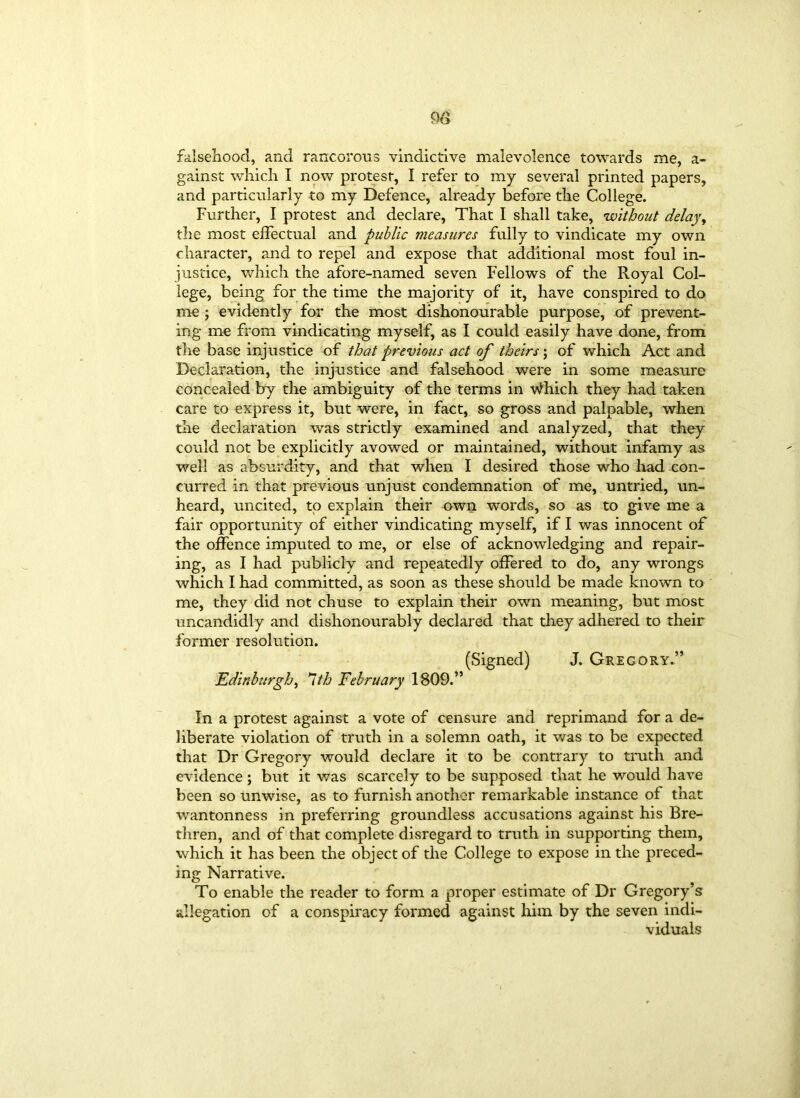 m falsehood, and rancorous vindictive malevolence towards me, a- gainst which I now protest, I refer to my several printed papers, and particularly to my Defence, already before the College. Further, I protest and declare, That I shall take, without delay, the most effectual and public measures fully to vindicate my own character, and to repel and expose that additional most foul in- justice, which the afore-named seven Fellows of the Royal Col- lege, being for the time the majority of it, have conspired to do me ; evidently for the most dishonourable purpose, of prevent- ing me from vindicating myself, as I could easily have done, from the base injustice of that previous act of theirs; of which Act and Declaration, the injustice and falsehood were in some measure concealed by the ambiguity of the terms in Which they had taken care to express it, but were, in fact, so gross and palpable, when the declaration was strictly examined and analyzed, that they could not be explicitly avowed or maintained, without infamy as well as absurdity, and that when I desired those who had con- curred in that previous unjust condemnation of me, untried, un- heard, uncited, to explain their own words, so as to give me a fair opportunity of either vindicating myself, if I was innocent of the offence imputed to me, or else of acknowledging and repair- ing, as I had publicly and repeatedly offered to do, any wrongs which I had committed, as soon as these should be made known to me, they did not chuse to explain their own meaning, but most uncandidly and dishonourably declared that they adhered to their former resolution. (Signed) J. Gregory.” Edinburgh, 1th February 1809.” In a protest against a vote of censure and reprimand for a de- liberate violation of truth in a solemn oath, it was to be expected that Dr Gregory would declare it to be contrary to truth and evidence ; but it was scarcely to be supposed that he would have been so unwise, as to furnish another remarkable instance of that wantonness in preferring groundless accusations against his Bre- thren, and of that complete disregard to truth in supporting them, which it has been the object of the College to expose in the preced- ing Narrative. To enable the reader to form a proper estimate of Dr Gregory’s allegation of a conspiracy formed against him by the seven indi- viduals