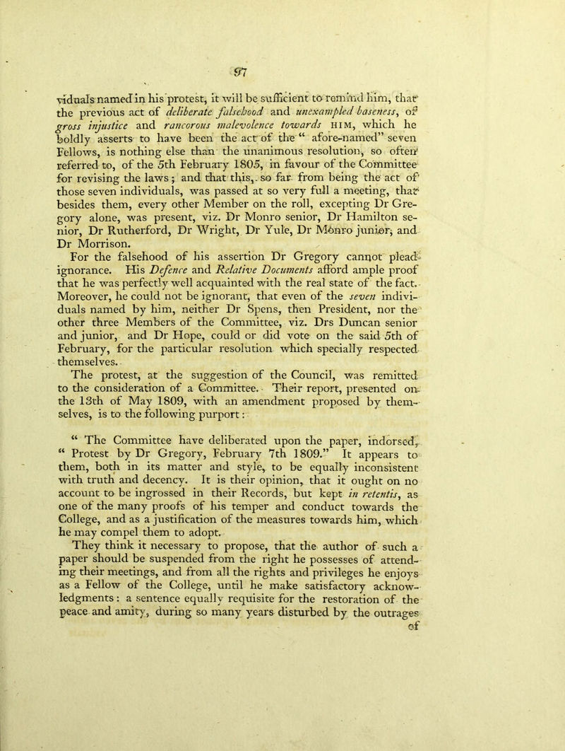 91 viduals named in his protest, it will be sufficient to remind him, that the previous act of deliberate falsehood and unexampled baseness, of gross injustice and rancorous malevolence towards him, which he boldly asserts to have been the act of the “ afore-named” seven Fellows, is nothing else than the unanimous resolution, so often referred to, of the 5th February 1805, in favour of the Committee for revising the laws; and that this,, so far from being the act of those seven individuals, was passed at so very full a meeting, that1 besides them, every other Member on the roll, excepting Dr Gre- gory alone, was present, viz. Dr Monro senior, Dr Hamilton se- nior, Dr Rutherford, Dr Wright, Dr Yule, Dr Mbnro junior and Dr Morrison. For the falsehood of his assertion Dr Gregory cannot plead ignorance. His Defence and Relative Documents afford ample proof that he was perfectly well acquainted with the real state of the fact. Moreover, he could not be ignorant, that even of the seven indivi- duals named by him, neither Dr Spens, then President, nor the' other three Members of the Committee, viz. Drs Duncan senior and junior, and Dr Hope, could or did vote on the said 5th of February, for the particular resolution which specially respected themselves. The protest, at the suggestion of the Council, was remitted to the consideration of a Committee, Their report, presented on. the 13th of May 1809, with an amendment proposed by them- selves, is to the following purport: “ The Committee have deliberated upon the paper, indorsed, “ Protest by Dr Gregory, February 7th 1809.” It appears to them, both in its matter and style, to be equally inconsistent with truth and decency. It is their opinion, that it ought on no account to be ingrossed in their Records, but kept in retentis, as one of the many proofs of his temper and conduct towards the College, and as a justification of the measures towards him, which he may compel them to adopt. They think it necessary to propose, that the author of such a paper should be suspended from the right he possesses of attend- ing their meetings, and from all the rights and privileges he enjoys as a Fellow of the College, until he make satisfactory acknow- ledgments : a sentence equally requisite for the restoration of the peace and amity, during so many years disturbed by the outrages of