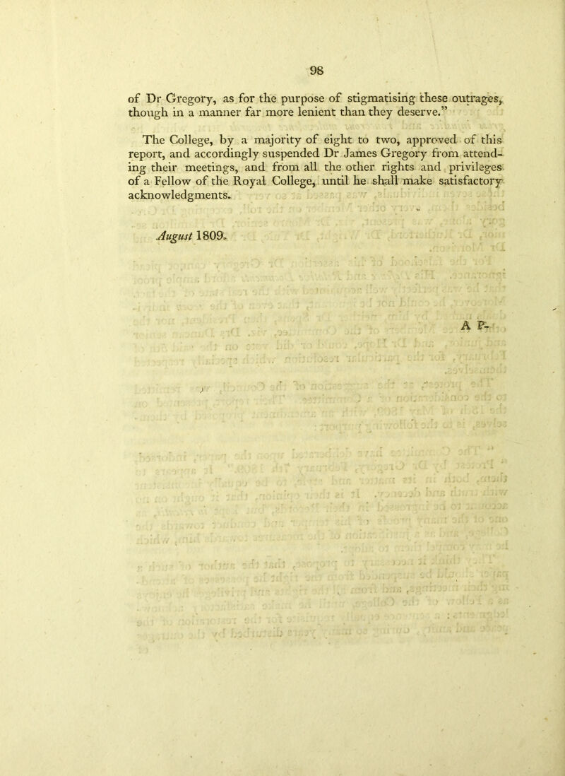 of Dr Gregory, as for the purpose of stigmatising these outrages, though in a manner far more lenient than they deserve.” The College, by a majority of eight to two, approved of this report, and accordingly suspended Dr James Gregory from attend- ing their meetings, and from all the other rights and privileges of a Fellow of the Royal College, until he shall make satisfactory acknowledgments* . . , j ■■ J . . W y . August 1809* A F-