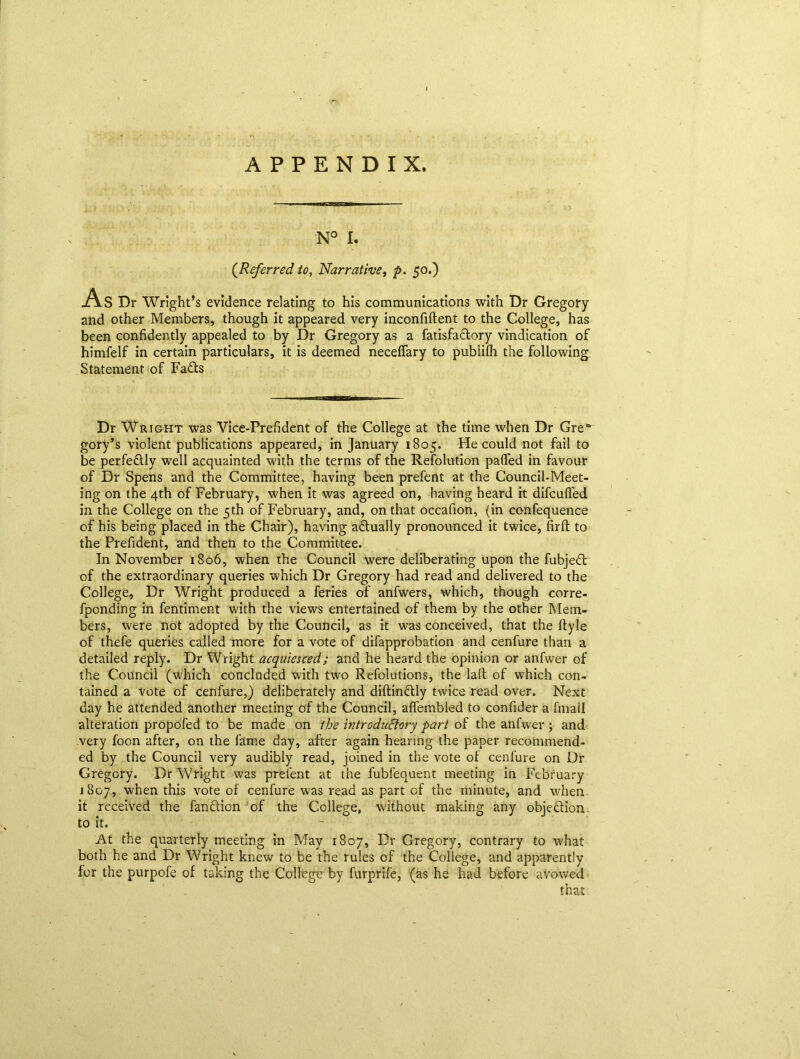 APPENDIX. N° I. (.Referred to, Narrative, p. 50.) As Dr Wright’s evidence relating to his communications with Dr Gregory and other Members, though it appeared very inconfiftent to the College, has been confidently appealed to by Dr Gregory as a fatisfa&ory vindication of himfelf in certain particulars, it is deemed neceflary to pubiilh the following Statement of Faffs ■ ■ 11 ■ l ■■■llTiMin Dr Wright was Vice-Prefident of the College at the time when Dr Grea gory’s violent publications appeared, in January 1805. He could not fail to be perfectly well acquainted with the terms of the Resolution palled in favour of Dr Spens and the Committee, having been prefent at the Council-Meet- ing on the 4th of February, when it was agreed on, having heard it difcufied in the College on the 5th of February, and, on that occafion, (in ccnfequence of his being placed in the Chair), having actually pronounced it twice, firfl to the Prefident, and then to the Committee. In November 1806, when the Council were deliberating upon the fubjeff of the extraordinary queries which Dr Gregory had read and delivered to the College, Dr Wright produced a feries of anfwers, which, though corre- fponding in fentiment with the views entertained of them by the other Mem- bers, were not adopted by the Council, as it was conceived, that the ftyle of thefe queries called more for a vote of difapprobation and cenfure than a detailed reply. Dr Wright acquiesced; and he heard the opinion or anfwer of the Council (which concluded with two Refolutions, the lad of which con- tained a vote of cenfure,) deliberately and didinftly twice read over. Next day he attended another meeting of the Council, affembled to confider a finall alteration propofed to be made on the introdu6lory part of the anfwer ; and very foon after, on the fame day, after again hearing the paper recommend- ed by the Council very audibly read, joined in the vote of cenfure on Dr Gregory. Dr Wright was prefent at the fubfequent meeting in February 1807, when this vote of cenfure was read as part of the minute, and when it received the fan&ion of the College, without making any objection, to it. At the quarterly meeting in May 1807, Dr Gregory, contrary to what both he and Dr Wright knew to be the rules of the College, and apparently for the purpofe of taking the College by furprife, (as he had before avowed that