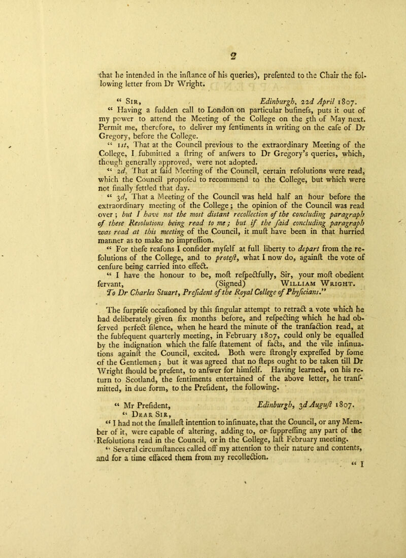 that he Intended in the inflance of his queries), prefented to the Chair the fol- lowing letter from Dr Wright. “Sir, , Edinburgh, 22<i April 1807. “ Having a fudden call to London on particular bufmefs, puts it out of my power to attend the Meeting of the College on the 5th of May next. Permit me, therefore, to deliver my fentiments in writing on the cafe of Dr Gregory, before the College. “ 1st, That at the Council previous to the extraordinary Meeting of the College, I fubmitted a firing of anfwers to Dr Gregory’s queries, which, though generally approved, were not adopted. “ 2d? That at faid Meeting of the Council, certain refolutions were read, which the Council propofeJ to recommend to the College, but which were not finally fettled that day. “ 3d, That a Meeting of the Council was held half an hour before the extraordinary meeting of the College; the opinion of the Council was read over ; but I have not the most distant recollection of the concluding paragraph of these Resolutions being read to me; but if the faid concludmg paragraph was read at this meeting of the Council, it rnufl have been in that hurried manner as to make no impreffion. “ For thefe reafons I confider myfelf at full liberty to depart from the re- folutions of the College, and to protejl, what I now do, againfl: the vote of cenfure being carried into effed. “ I have the honour to be, mofl refpedfully, Sir, your moft obedient fervant, (Signed) William Wright. To Dr Charles Stuart, Prefident of the Royal College of Phyficians.” • . The furprife occafioned by this fingular attempt to retrad a vote which he had deliberately given fix months before, and refpeding which he had ob- ferved perfed filence, when he heard the minute of the tranfadion read, at the fubfequent quarterly meeting, in February 1807, could only be equalled by the indignation which the falfe fiatement of fads, and the vile infinua- tions againfl the Council, excited. Both were flrongly expreffed by fome of the Gentlemen; but it was agreed that no fteps ought to be taken till Dr Wright fhould be prefent, to anfwer for himfelf. Having learned, on his re- turn to Scotland, the fentiments entertained of the above letter, he tranf- mitted, in due form, to the Prefident, the following. • “ Mr Prefident, Edinburgh, $dAugujl 1807. “ Dear Sir, “ I had not the fmallefl intention to infinuate, that the Council, or any Mem- ber of it, were capable of altering, adding to, or fuppreffmg any part of the Refolutions read in the Council, or in the College, lafl February meeting. “ Several circumflances called off my attention to their nature and contents, and for a time effaced them from my recolledion.