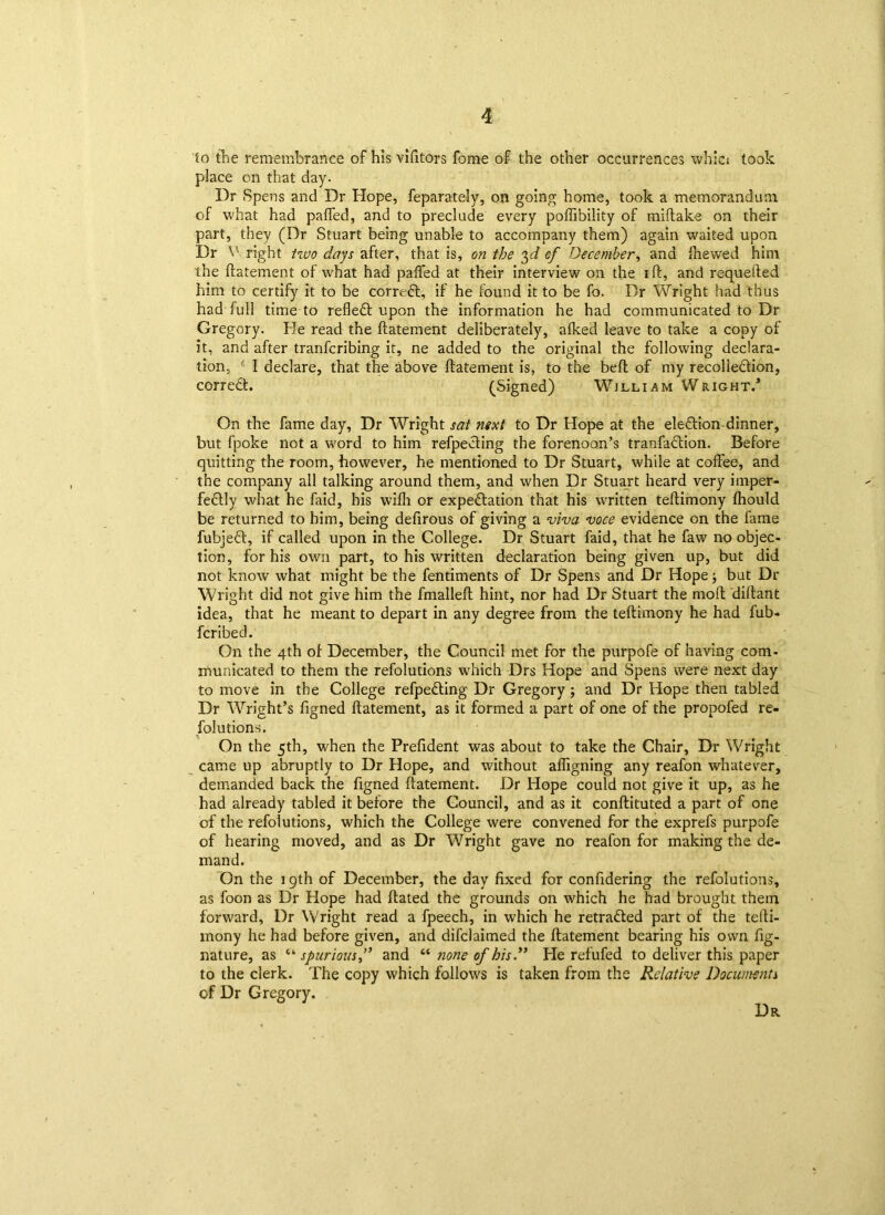to the remembrance of his vifitors fome of the other occurrences whici took place on that day. Dr Spens and Dr Hope, feparately, on going home, took a memorandum of what had paffed, and to preclude every poffibility of miftake on their part, they (Dr Stuart being unable to accompany them) again waited upon Dr V right two days after, that is, on the 3d cf December, and {hewed him the ftatement of what had paffed at their interview on the ift, and requeued him to certify it to be correct, if he found it to be fo. Dr Wright had thus had full time to reflect upon the information he had communicated to Dr Gregory. He read the ftatement deliberately, afked leave to take a copy of it, and after tranfcribing it, ne added to the original the following declara- tion, f I declare, that the above ftatement is, to the beft of my recolledion, corredt. (Signed) Willi am Wright.’ On the fame day, Dr Wright sat next to Dr Hope at the eledion-dinner, but fpoke not a word to him refpeding the forenoon’s tranfadion. Before quitting the room, however, he mentioned to Dr Stuart, while at coffee, and the company all talking around them, and when Dr Stuart heard very imper- fedly what he faid, his wifli or expectation that his written teftimony fhould be returned to him, being defirous of giving a viva voce evidence on the fame fubjed, if called upon in the College. Dr Stuart faid, that he faw no objec- tion, for his own part, to his written declaration being given up, but did not know what might be the fentiments of Dr Spens and Dr Hope; but Dr Wright did not give him the fmalleft hint, nor had Dr Stuart the mod diftant idea, that he meant to depart in any degree from the teftimony he had fub- fcribed. On the 4th of December, the Council met for the purpofe of having com- municated to them the refolutions which Drs Hope and Spens were next day to move in the College refpeding Dr Gregory ; and Dr Hope then tabled Dr Wright’s figned ftatement, as it formed a part of one of the propofed re- solutions. On the 5th, when the Prefident was about to take the Chair, Dr Wright came up abruptly to Dr Hope, and without afligning any reafon whatever, demanded back the figned flatement. Dr Hope could not give it up, as he had already tabled it before the Council, and as it conftituted a part of one of the refolutions, which the College were convened for the exprefs purpofe of hearing moved, and as Dr Wright gave no reafon for making the de- mand. On the 19th of December, the day fixed for confidering the refolutions, as foon as Dr Hope had dated the grounds on which he had brought them forward. Dr Wright read a fpeech, in which he retracted part of the tefti- mony he had before given, and difclaimed the ftatement bearing his own fig- nature, as “• spurious and “ none of his.” He refufed to deliver this paper to the clerk. The copy which follows is taken from the Relative Documents of Dr Gregory. Dr