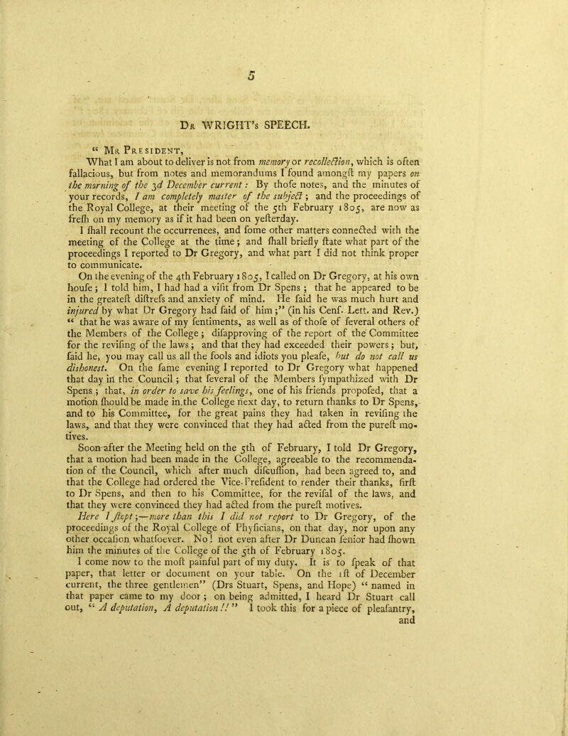 Dr WRIGHT’s SPEECH. “ Mr President, What I am about to deliver is not from memory or recollection, which is often fallacious, but from notes and memorandums I found among!! my papers on the morning of the December current: By thofe notes, and the minutes of your records, / am completely master of the subjedl; and the proceedings of the Royal College, at their meeting of the 5th February 1805, are now as frelh on my memory as if it had been on yelterday. I fhall recount the occurrences, and fome other matters conne&ed with the meeting of the College at the time; and fhall briefly ftate what part of the proceedings I reported to Dr Gregory, and what part I did not think proper to communicate. On the evening of the 4th February 1805, I called on Dr Gregory, at his own houfe ; 1 told him, I had had a vifit from Dr Spens ; that he appeared to be in the greatefl diftrefs and anxiety of mind. He faid he was much hurt and injured by what Dr Gregory had faid of him(in his Cenf. Lett, and Rev.) “ that he was aware of my fentiments, as well as of thofe of feveral others of the Members of the College ; difapproving of the report of the Committee for the revifing of the laws; and that they had exceeded their powers; but, faid he, you may call us all the fools and idiots you pleafe, but do not call us dishonest. On the fame evening I reported to Dr Gregory what happened that day in the Council; that feveral of the Members fympathized with Dr Spens ; that, in order to save his feelings, one of his friends propofed, that a motion fhouldbe made in.the College next day, to return thanks to Dr Spens,- and to his Committee, for the great pains they had taken in revifing the laws, and that they were convinced that they had afted from the purelt mo- tives. Soonafter the Meeting held on the 5th of February, I told Dr Gregory, that a motion had been made in the College, agreeable to the recommenda- tion of the Council, which after much difcuflion, had been agreed to, and that the College had ordered the Vice-Prefident to render their thanks, firft to Dr Spens, and then to his Committee, for the revifal of the laws, and that they were convinced they had afted from the purelt motives. Here 1 Jhpt \—more than this I did not report to Dr Gregory, of the proceedings of the Royal College of Phyficians, on that day, nor upon any other occafion whatfoever. No ! not even after Dr Duncan fenior had Ihown him the minutes of the College of the 5th of February 1805. 1 come now to the moll painful part of my duty. It is to fpeak of that paper, that letter or document on your table. On the ill of December current, the three gentlemen” (Drs Stuart, Spens, and Hope) “ named in that paper came to my door ; on being admitted, I heard Dr Stuart call out, A deputation, A deputation // ” I took this for a piece of pleafantry, and