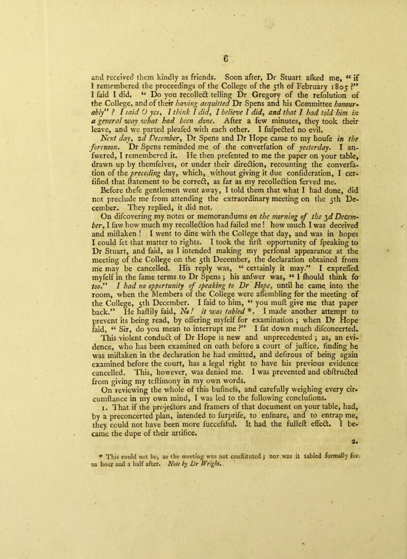 e and received them kindly as friends. Soon after, Dr Stuart aiked me, <e if I remembered the proceedings of the College of the 5th of February 1805 I faid I did. “ Do you recoiled telling Dr Gregory of the refolution of the College, and of their having acquitted Dr Spens and his Committee honour- ably ” ? I said 0 yes, I think I did, I believe I did, and that I had told him in a general way what had been done. After a few minutes, they took their leave, and we parted pleafed with each other. I fufpeded no evil. Next day, id December, Dr Spens and Dr Hope came to my houfe in the forenoon. Dr Spens reminded me of the converfation of yesterday. I an- fwered, I remembered it. He then prefented to me the paper on your table, drawn up by themfelves, or under their direction, recounting the converfa- tion of the preceding day, which, without giving it due confideration, I cer- tified that ftatement to be corred, as far as my recolledion ferved me. Before thefe gentlemen went away, I told them that what I had done, did not preclude me from attending the extraordinary meeting on the 5th De- cember. They replied, it did not. On difcovering my notes or memorandums on the morning of the $d Decem- ber , I faw how much my recolledion had failed me! how much I was deceived and miftaken ! I went to dine with the College that day, and was in hopes I could fet that matter to rights. I took the firfh opportunity of fpeaking to Dr Stuart, and faid, as I intended making my perfonal appearance at the meeting of the College on the 5th December, the declaration obtained from me may be cancelled. His reply was, cc certainly it may.” I exprefled myfelf in the fame terms to Dr Spens ; his anfwer was, “ 1 fhould think fo too.” I had no opportunity of speaking to Dr Hope, until he came into the room, when the Members of the College were affembling for the meeting of the College, 5th December. I faid to him, “ you mud give me that paper back.” He haftily faid,. No! it was tabled *. I made another attempt to prevent its being read, by offering myfelf for examination ; when Dr Hope faid, “ Sir, do you mean to interrupt me ?” I fat down much difconcerted. This violent condud of Dr Hope is new and unprecedented ; as, an evi- dence, who has been examined on oath before a court of juftice, finding he was miftaken in the declaration he had emitted, and defirous of being again examined before the court, has a legal right to have his previous evidence cancelled. This, however, was denied me. I was prevented and obftruded from giving my teftimony in my own words. On reviewing the whole of this bufinefs, and carefully weighing every cir- cumftance in my own mind, I was led to the following conclufions. 1. That if the projedors and framers of that document on your table, had, by a preconcerted plan, intended to furprife, to eni'nare, and to entrap me, they, could not have been more fuccefsful. It had the fulleft effed. I be- came the dupe of their artifice. 2. * This could not be, as the meeting was not conftituted ; nor was it tabled formally for an hour and a half after. Note by Dr Wright..