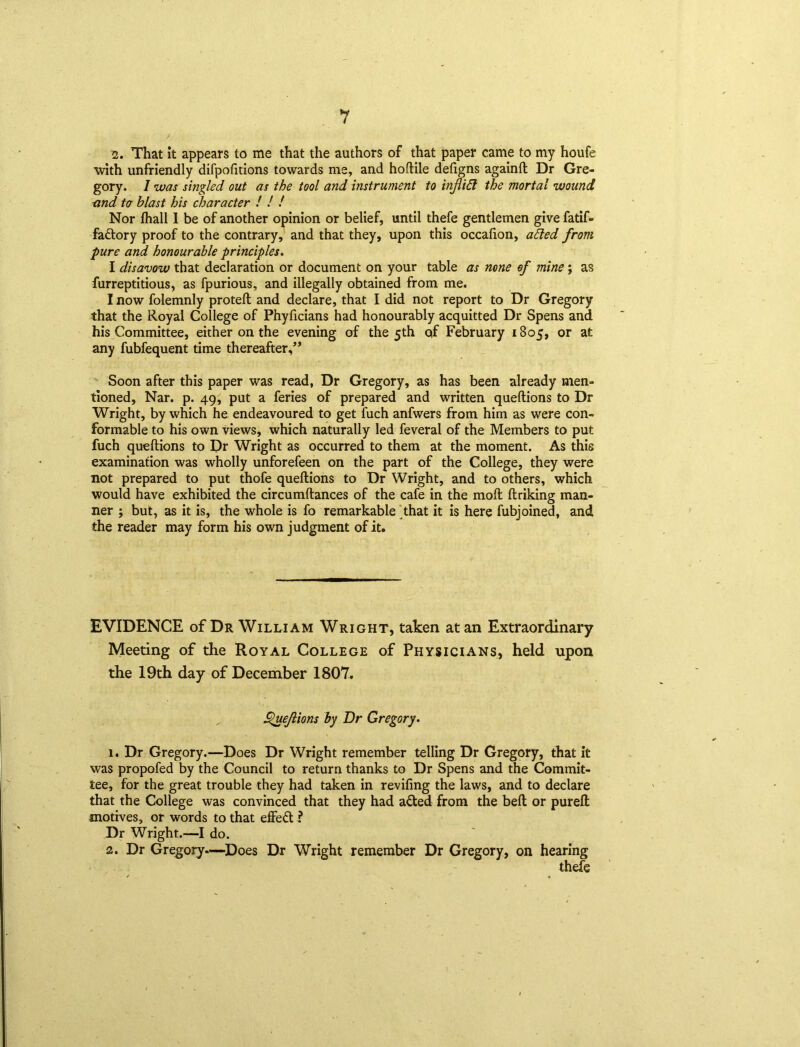 2. That it appears to me that the authors of that paper came to my houfe with unfriendly difpofitions towards me, and hoftile defigns againft Dr Gre- gory. 1 was singled out as the tool and instrument to infid the mortal wound and to blast his character ! ! ! Nor fhall I be of another opinion or belief, until thefe gentlemen give fatif- fattory proof to the contrary, and that they, upon this occalion, aided from pure and honourable principles. I disavow that declaration or document on your table as none of mine; as furreptitious, as fpurious, and illegally obtained from me. I now folemnly proteft and declare, that I did not report to Dr Gregory that the Royal College of Phyficians had honourably acquitted Dr Spens and his Committee, either on the evening of the 5th qf February 1805, or at any fubfequent time thereafter,” Soon after this paper was read, Dr Gregory, as has been already men- tioned, Nar. p. 49, put a feries of prepared and written queftions to Dr Wright, by which he endeavoured to get fuch anfwers from him as were con- formable to his own views, which naturally led feveral of the Members to put fuch queftions to Dr Wright as occurred to them at the moment. As this examination was wholly unforefeen on the part of the College, they were not prepared to put thofe queftions to Dr Wright, and to others, which would have exhibited the circumftances of the cafe in the molt ftriking man- ner j but, as it is, the whole is fo remarkable that it is here fubjoined, and the reader may form his own judgment of it. EVIDENCE of Dr William Wright, taken at an Extraordinary Meeting of the Royal College of Physicians, held upon the 19th day of December 1807. Queftions by Dr Gregory. 1. Dr Gregory.—Does Dr Wright remember telling Dr Gregory, that it was propofed by the Council to return thanks to Dr Spens and the Commit- tee, for the great trouble they had taken in reviling the laws, and to declare that the College was convinced that they had afted from the belt or pureft motives, or words to that effefl ? Dr Wright.—I do. 2. Dr Gregory—Does Dr Wright remember Dr Gregory, on hearing thefe
