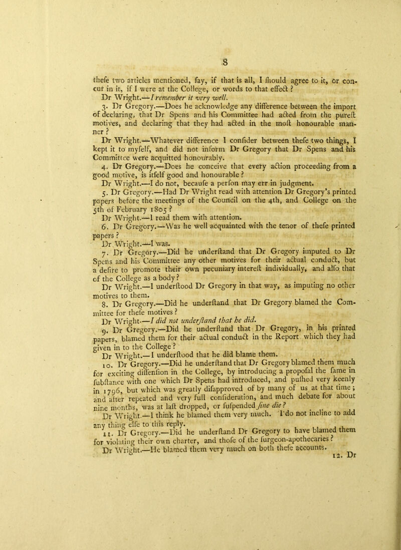 thefe two articles mentioned, fay, if that is all, I fhould agree to it, or con- cur in it, if I were at the College, or words to that effect ? Dr Wright.—I remember it very well. 3. Dr Gregory.—Does he acknowledge any difference between the import of declaring, that Dr Spens and his Committee had adled from the pureft motives, and declaring that they had adted in the mod honourable man- ner ? Dr Wright.—Whatever difference I confider between thefe two things, I kept it to myfelf, and did not inform Dr Gregory that Dr Spens and his Committee were acquitted honourably. 4. Dr Gregory.—Does he conceive that every adtion proceeding from a good motive, is itfelf good and honourable ? Dr Wright.—I do not, becaufe a perfon may err in judgment. 5. Dr Gregory.—Had Dr Wright read with attention Dr Gregory’s printed papers before the meetings of the Council on the 4th, and College on the 5th of February 1805 ? Dr Wright.—1 read them with attention. 6. Dr Gregory.—Was he well acquainted with the tenor of thefe printed papers ? Dr Wright.—I was. 7. Dr Gregory.—Did he underftand that Dr Gregory imputed to Dr Spens and his Committee any other motives for their adtual condudt, but a defire to promote their own pecuniary interelt individually, and alfo that of the College as a body ? Dr Wright.—I underftood Dr Gregory in that way, as imputing no other motives to them. 8. Dr Gregory.—Did he underftand that Dr Gregory blamed the Com- mittee for thefe motives ? Dr Wright—I did not underjland that he did. 9. Dr Gregory.—Did he underftand that Dr Gregory, in his printed papers, blamed them for their adfual conduct in the Report which they had given in to the College ? Dr Wright.— I underftood that he did blame them. 10. Dr Gregory.—Did he underftand that Dr Gregory blamed them much for exciting difl'eniion in the College, by introducing a propofal the fame in fubftance with one which Dr Spens had introduced, and puffed very keenly in 1796, but which was greatly difapproved of by many of us at that time; and after repeated and very full confideration, and much debate for about nine months, was at laft dropped, or fufpendedfine die? # Dr Wright.—1 think he blamed them very much. I do not incline to add any thing elfe to this reply. \i. Dr Gregory.—Did he underftand Dr Gregory to have blamed them for violating their own charter, and thofe of the iurgeon-apothecaries ? Dr Wricht.—He blamed them very much on both thefe accounts. 12. Dr