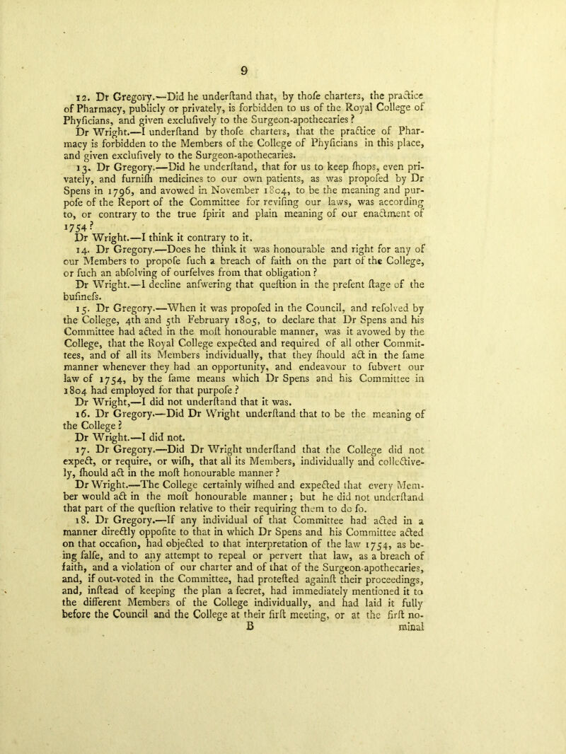 12. Dr Gregory.—Did he underfland that, by thofe charters, the practice of Pharmacy, publicly or privately, is forbidden to us of the Royal College of Phyficians, and given exclusively to the Surgeon-apothecaries ? Dr Wright.—I underfland by thofe charters, that the praftice of Phar- macy is forbidden to the Members of the College of Phyficians in this place, and given exclufively to the Surgeon-apothecaries. 13. Dr Gregory.—Did he underhand, that for us to keep fhops, even pri- vately, and furnifh medicines to our own patients, as was propofed by Dr Spens in 1796, and avowed in November 1804, to be the meaning and pur- pofe of the Report of the Committee for revifmg our lav/s, was according to, or contrary to the true Spirit and plain meaning of our enaclment of 1754? Dr Wright.—I think it contrary to it. 14. Dr Gregory.—Does he think it was honourable and right for any of our Members to propofe fuch a breach of faith on the part of the College, or fuch an abfolving of ourfelves from that obligation ? Dr Wright.—1 decline anfwering that queftion in the prefent Stage of the bufinefs. 15. Dr Gregory.—When it was propofed in the Council, and refolved by the College, 4th and cth February 1805, to declare that Dr Spens and his Committee had afted in the mod honourable manner, was it avowed by the College, that the Royal College expefted and required of all other Commit- tees, and of all its Members individually, that they fhould act in the fame manner whenever they had an opportunity, and endeavour to fubvert our law of 1754, by the fame means which Dr Spens and his Committee in 3804 had employed for that purpofe ? Dr Wright,—I did not underfland that it was. 16. Dr Gregory.—Did Dr Wright underfland that to be the meaning of the College 2 Dr Wright.—I did not. 17. Dr Gregory.—Did Dr Wright underfland that the College did not expeft, or require, or wifh, that all its Members, individually and colleftive- ly, fhould aft in the xnofl honourable manner ? Dr Wright.—The College certainly wifhed and expefted that every Mem- ber would aft in the mofl honourable manner; but he did not underfland that part of the queftion relative to their requiring them to do fo. 18. Dr Gregory.—If any individual of that Committee had afted in a manner direftly oppoftte to that in which Dr Spens and his Committee afted on that occafion, had objefted to that interpretation of the law 1754, as be- ing falfe, and to any attempt to repeal or pervert that law, as a breach of faith, and a violation of our charter and of that of the Surgeon-apothecaries, and, if out-voted in the Committee, had protefted againft their proceedings, and, inftead of keeping the plan a fecret, had immediately mentioned it to the different Members of the College individually, and had laid it fully before the Council and the College at their firft meeting, or at the firft no- 13 minai
