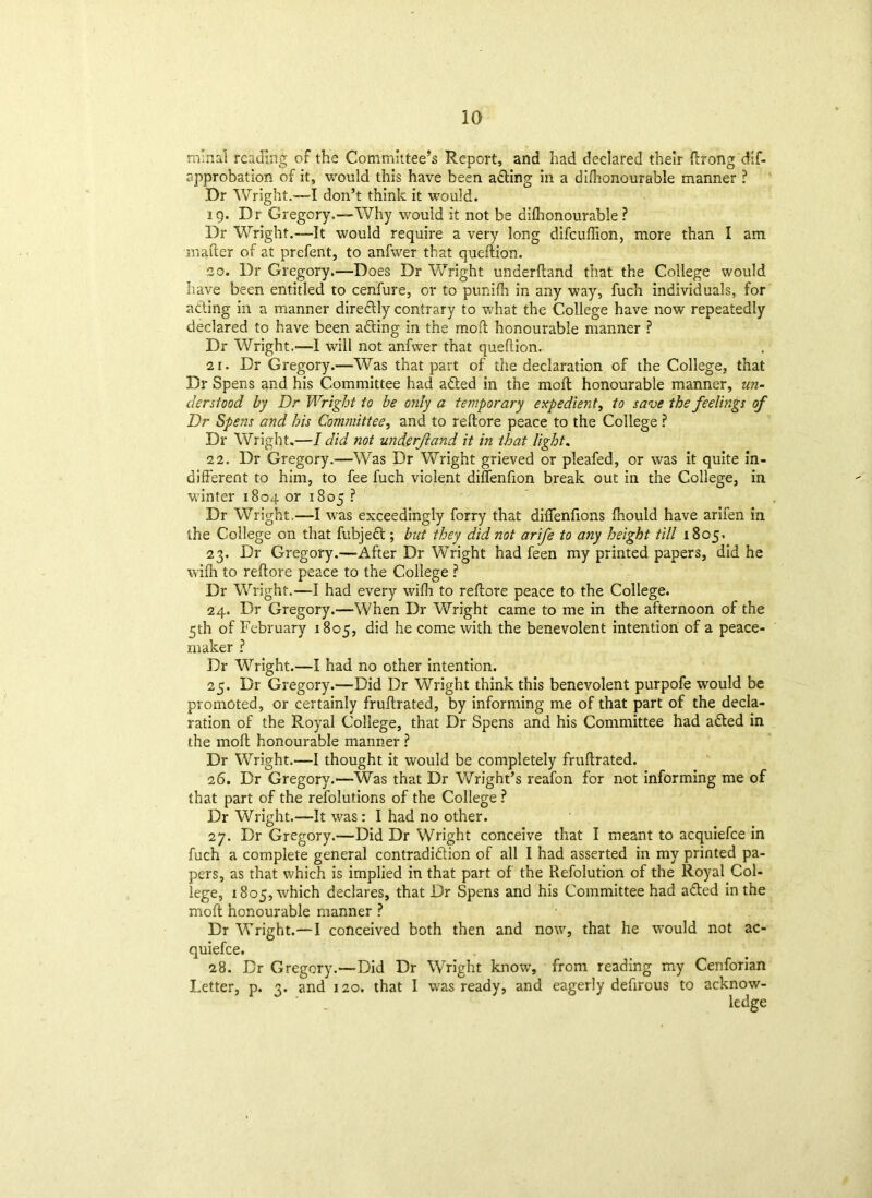 ra'nal reading of the Committee’s Report, and had declared their ftrong dif- approbation of it, would this have been adting in a difhonourable manner ? Dr Wright.—-I don’t think it would. 19. Dr Gregory.—Why wouid it not be difhonourable ? Dr Wright.—It would require a very long difcuffion, more than I am matter of at prefent, to anfwer that quefiion. 20. Dr Gregory.—Does Dr Wright underftand that the College would have been entitled to cenfure, or to punifh in any way, fuch individuals, for adting in a manner diredtly contrary to what the College have now repeatedly declared to have been adting in the moil honourable manner ? Dr Wright.—I will not anfwer that queftion. 21. Dr Gregory.—Was that part of the declaration of the College, that Dr Spens and his Committee had adted in the molt honourable manner, un- derstood by Dr Wright to be only a temporary expedient, to save the feelings of Dr Spens and his Committee, and to reftore peace to the College ? Dr Wright.—I did not underftand it in that light. 22. Dr Gregory.—Was Dr Wright grieved or pleafed, or was it quite in- different to him, to fee fuch violent diffenfion break out in the College, in winter 1804 or 1805 ? Dr Wright.—I was exceedingly forry that diflenfions fhould have arifen in the College on that fubjedt; but they did not arife to any height till 1805. 23. Dr Gregory.—After Dr Wright had feen my printed papers, did he wifh to reftore peace to the College ? Dr Wright.—I had every wifli to reftore peace to the College. 24. Dr Gregory.—When Dr Wright came to me in the afternoon of the 5th of February 1805, did he come with the benevolent intention of a peace- maker ? Dr Wright.—I had no other intention. 25. Dr Gregory.—Did Dr Wright think this benevolent purpofe would be promoted, or certainly fruftrated, by informing me of that part of the decla- ration of the Royal College, that Dr Spens and his Committee had adted in the moft honourable manner ? Dr Wright.—I thought it would be completely fruftrated. 26. Dr Gregory.—Was that Dr Wright’s reafon for not informing me of that part of the refolutions of the College ? Dr Wright.—It was : I had no other. 27. Dr Gregory.—'Did Dr Wright conceive that I meant to acquiefce in fuch a complete general contradidtion of all I had asserted in my printed pa- pers, as that which is implied in that part of the Refolution of the Royal Col- lege, 1805, which declares, that Dr Spens and his Committee had adted in the moft honourable manner ? Dr Wright.—I conceived both then and now, that he would not ac- quiefce. 28. Dr Gregory.—Did Dr Wright know, from reading my Cenforian Letter, p. 3. and 120. that I was ready, and eagerly deftrous to acknow- ledge