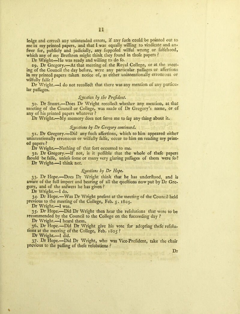 ledge and correct any unintended errors, if any fuch could be pointed out to me in my printed papers, and that I was equally willing to vindicate and an- fwer for, publicly and judicially, any fuppofed wilful wrong or falfehood, which any of my Brethren might think they found in thofe papers ? Dr Wright—He was ready and willing to do fo. 29. Dr Gregory.—At that meeting of the Royal College, or at the meet- ing of the Council the day before, were any particular paffages or aflertions in my printed papers taken notice of, as either unintentionally erroneous or wilfully falfe ? Dr Wright.—I do not recollect that there was any mention of any particu- lar paffages. Question by the Prefident. 30. Dr Stuart.—Does Dr Wright recollect whether any mention, at that meeting of the Council or College, was made of Dr Gregory’s name, or of any of his printed papers whatever ? Dr Wright.—My memory does not ferve me to fay any thing about it. Questions by Dr Gregory continued. 31. Dr Gregory.—Did any fuch aflertions, which to him appeared either unintentionally erroneous or wilfully falfe, occur to him on reading my print- ed papers ? Dr Wright.—Nothing of that fort occurred to me. 32. Dr Gregory.—If not, is it poflible that the whole of thefe papers fliould be falfe, unlefs fome or many very glaring paffages of them were fo ? Dr W right.—I think not. Questions by Dr Hope. 33. Dr Ho.pe.—Does Dr Wright think that he has underftood, and is aware of the full import and bearing of all the queftions now put by Dr Gre- gory, and of the anfwers he has given ? Dr Wright.—I do. 34. Dr Hope.—-Was Dr Wright prefent at the meeting of the Council held previous to the meeting of the College, Feb. 5. 1805. Dr Wright.—I was. 35. Dr Hope.—Did Dr Wright then hear the refolutions that were to be recommended by the Council to the College on the fucceeding day ? Dr Wright.—I heard them. 36. Dr Hope.—Did Dr Wright give his vote for adopting thefe refolu- tions at the meeting of the College, Feb. 1805 ? Dr Wright.—1 did. 37. Dr Hope.—Did Dr Wright, who was Yice-Prefident, take the chair previous tc the paffmg of thefe refolutions ? Dr %