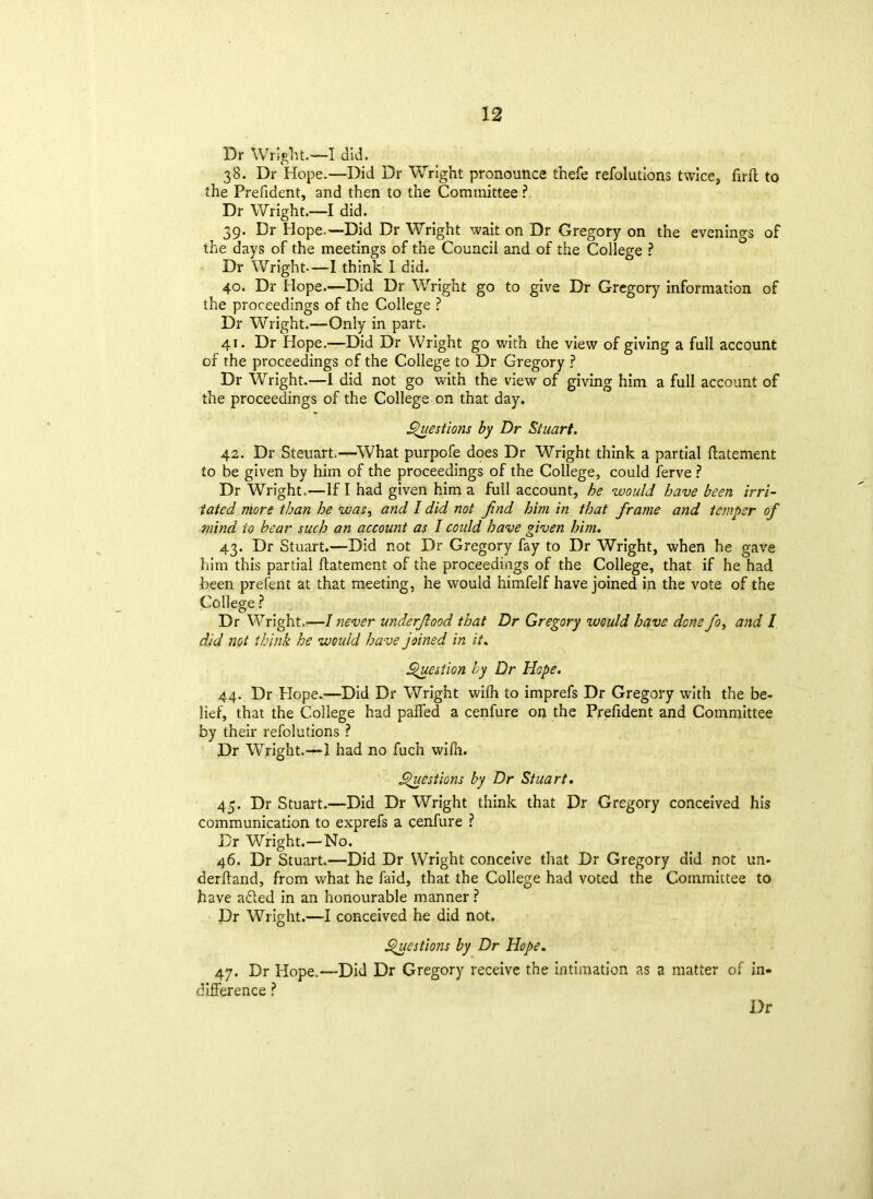 Dr Wright.—I did. 38. Dr Hope.—Did Dr Wright pronounce thefe refolutions twice, firfl to the Prefident, and then to the Committee ? Dr Wright.—I did. 39. Dr Hope.—Did Dr Wright wait on Dr Gregory on the evenings of the days of the meetings of the Council and of the College ? Dr Wright—I think I did. 40. Dr Hope.—Did Dr Wright go to give Dr Gregory information of the proceedings of the College ? Dr Wright.—Only in part. 41. Dr Hope.—Did Dr Wright go with the view of giving a full account of the proceedings of the College to Dr Gregory ? Dr Wright.—1 did not go with the view of giving him a full account of the proceedings of the College on that day. Questions by Dr Stuart. 42. Dr Steuart.—What purpofe does Dr Wright think a partial ftatement to be given by him of the proceedings of the College, could ferve ? Dr Wright.—If I had given him a full account, he would have been irri- tated more than he was, and I did not find him in that frame and temper of mind to bear such an account as I could have given him. 43. Dr Stuart.—Did not Dr Gregory fay to Dr Wright, when he gave him this partial ftatement of the proceedings of the College, that if he had been prefent at that meeting, he would himfelf have joined in the vote of the College ? Dr Wright.—/ never underfood that Dr Gregory %uould have done fo> and I did not think he would have joined in it. Question ly Dr Hope. 44. Dr Hope.—Did Dr Wright wilh to imprefs Dr Gregory with the be- lief, that the College had palled a cenfure on the Prefident and Committee by their refolutions ? Dr Wright.—1 had no fuch wilh. Questions by Dr Stuart. 45. Dr Stuart.—Did Dr Wright think that Dr Gregory conceived his communication to exprefs a cenfure ? Dr Wright.—No. 46. Dr Stuart.—Did Dr Wright conceive that Dr Gregory did not un- derftand, from what he faid, that the College had voted the Committee to have afted in an honourable manner ? Dr Wright.—I conceived he did not. Questions by Dr Hope. 47. Dr Hope.—Did Dr Gregory receive the intimation as a matter of in- difference ?