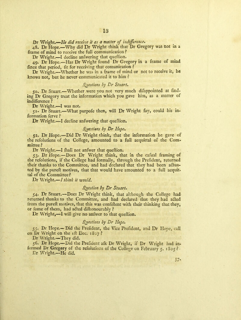 Dr Wright.—He did receive it as a matter of indifference. 48. Dr Hope.—Why did Dr Wright think that Dr Gregory was not in a frame of mind to receive the full communication ? Dr Wright.—I decline anfwering that queftion. 49. Dr Hope.—Has Dr Wright found Dr Gregory in a frame of mind fmce that period, fit for receiving that comunication ? Dr Wright.—Whether he was in a frame of mind or not to receive it, he knows not, but he never communicated it to him ? Questions by Dr Stuart. 50. Dr Stuart.-—Whether wTere you not very much difappointed at find- ing Dr Gregory treat the information which you gave him, as a matter of indifference ? Dr Wright.—I was not. 51- Dr Stuart.-—What purpofe then, will Dr Wright fay, could his in- formation ferve ? Dr Wright.—I decline anfwering that queftion. Questions by Dr Hope, 52. Dr Hope.-—Did Dr Wright think, that the information he gave of the refolutions of the College, amounted to a full acquittal of the Com- mittee ? Dr Wright.—I fnali not anfwer that queftion. 53. Dr Hope.—Does Dr Wright think, that in the cafual framing of the refolutions, if the College had formally, through the Prefident, returned their thanks to the Committee, and had declared that they had been actua- ted by the pureft motives, that that would have amounted to a full acquit- tal of the Committee? Dr Wright.—I think it would. Question by Dr Stuart. 54. Dr Stuart.—Does Dr Wright think, that although the College had returned thanks to the Committee, and had declared that they had aCled from the pureft motives, that this was confident with their thinking that they, or fome of them, had afted difhonourably ? Dr Wright,—I will give no anfwer to that queftion. Questions by Dr Hope. 55. Dr Hope.—Did the Prefident, the Vice Prefident, and Dr Hope, call on Dr Wright on the ift Dec. 1807 ? Dr Wright.—They did. 56. Dr Hope.—Did the Prefident alk Dr Wright, if Dr Wright had in- formed Dr Gregory of the refolutions of the College on February 5. 1S05 ? Dr Wright.—He did. 57*