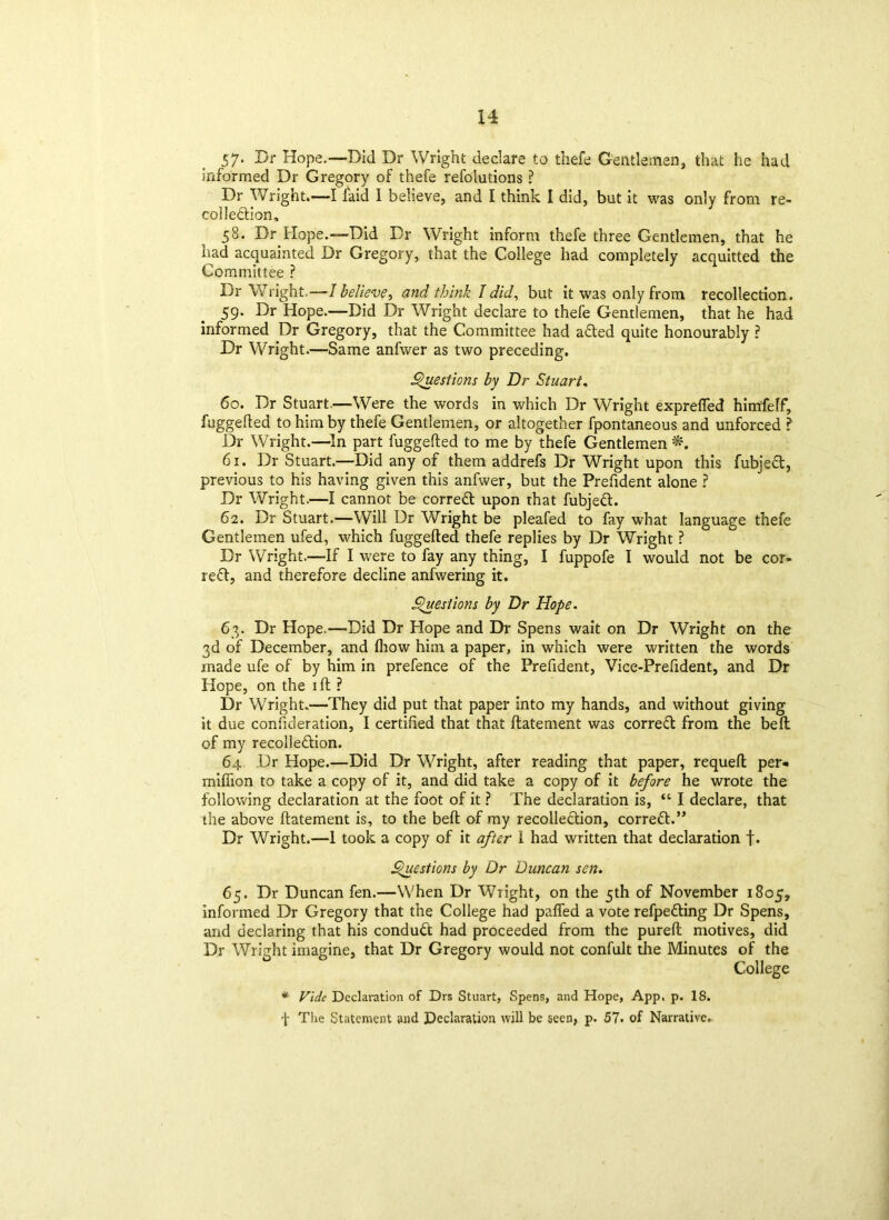 57* Dr Hope.—Did Dr Wright declare to thefe Gentlemen, that he had informed Dr Gregory of thefe refolutions ? Dr Wright.—I laid I believe, and I think I did, but it was only from re- collection, 58. Dr Hope.—Did Dr Wright inform thefe three Gentlemen, that he had acquainted Dr Gregory, that the College had completely acquitted the Committee ? Dr Wright.—I belie1vp, and think I did, but it was only from recollection. 59. Dr Hope.—Did Dr Wright declare to thefe Gentlemen, that he had informed Dr Gregory, that the Committee had adted quite honourably ? Dr Wright.—Same anfwer as two preceding. Questions by Dr Stuart, 60. Dr Stuart.—Were the words in which Dr Wright exprefled himfelf, fuggefted to him by thefe Gentlemen, or altogether fpontaneous and unforced ? Dr Wright.—In part fuggefted to me by thefe Gentlemen 61. Dr Stuart.—Did any of them addrefs Dr Wright upon this fubject, previous to his having given this anfwer, but the Prefident alone ? Dr Wright.—I cannot be correct upon that fubjed. 62. Dr Stuart.—Will Dr Wright be pleafed to fay what language thefe Gentlemen ufed, which fuggefted thefe replies by Dr Wright ? Dr Wright.—If I were to fay any thing, I fuppofe I would not be cor- rect, and therefore decline anfwering it. Questions by Dr Hope. 63. Dr Hope.—Did Dr Hope and Dr Spens wait on Dr Wright on the 3d of December, and fliow him a paper, in which were written the words made ufe of by him in prefence of the Prefident, Vice-Prefident, and Dr Hope, on the ift ? Dr Wright.—They did put that paper into my hands, and without giving it due confideration, I certified that that ftatement was correfl from the belt of my recolle&ion. 64 Dr Hope.—Did Dr Wright, after reading that paper, requeft per* million to take a copy of it, and did take a copy of it before he wrote the following declaration at the foot of it ? The declaration is, “ I declare, that the above ftatement is, to the beft of my recollection, correct.” Dr Wright.—1 took a copy of it after I had written that declaration f. Questions by Dr Duncan sen. 65. Dr Duncan fen.—When Dr Wright, on the 5th of November 1805, informed Dr Gregory that the College had palled a vote refpefting Dr Spens, and declaring that his conduct had proceeded from the pureft motives, did Dr Wright imagine, that Dr Gregory would not confult the Minutes of the College * Vide Declaration of Drs Stuart, Spens, and Hope, App, p. 18. f The Statement and Declaration will be seen, p. 57. of Narrative.