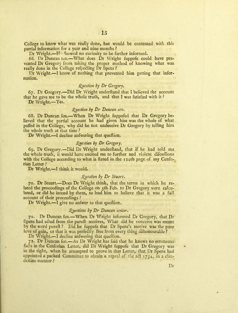 College to know what was really done, but would be contented with this partial information for a year and nine months ? Dr Wright.—flowed no curiosity to be farther informed. 66 Dr Duncan ten.—What does Dr Wright fuppofe could have pre- vented Dr Gregory from taking the proper method of knowing what was really done in the College refpeding Dr Spens ? Dr Wright.—I know of nothing that prevented him getting that infor- mation. Question by Dr Gregory. 67. Dr Gregory.—Did Dr Wright underftand that I believed the account that he gave me to be the whole truth, and that I was fatisfied with it ? Dr Wright.—Yes. Question by Dr Duncan sen. 68. Dr Duncan fen.—When Dr Wright fuppofed that Dr Gregory be- lieved that the partial account he had given him was the whole of what pafled in the College, why did he not undeceive Dr Gregory by telling him the whole truth at that time ? Dr Wright.—I decline anfwering that queftion. Question by Dr Gregory. 69. Dr Gregory.—Did Dr Wright underftand, that if he had told me the whole truth, it would have excited me to further and violent difcuffions with the College according to what is dated in the 120th page of my Cenfo- rian Letter ? Dr Wright.—I think it would. Question by Dr Stuart. 70. Dr Stuart.—Does Dr Wright think, that the terms in which he re- lated the proceedings of the College on 5th Feb. to Dr Gregory were calcu- lated, or did he intend by them, to lead him to believe that it was a full account of their proceedings ? Dr Wright.—I give no anfwer to that queftion. Questions by Dr Duncan senior. 71. Dr Duncan fen.—When Dr Wright informed Dr Gregory, that Dr Spens had aded from the pureft motives, What did he conceive was meant by the word pureft ? Did he fuppofe that Dr Spens’s motive was the pure love of gain, or that it was perfectly free from every thing dilhonourable ? Dr Wright.— I decline anfwering that queftion. 72. Dr Duncan fen.—As Dr Wright has faid that he knows no erroneous fads in the Cenforian Letter, did Dr Wright fuppofe that Dr Gregory was in the right, when he attempted to prove in that Letter, that Dr Spens had appointed a packed Committee to obtain a repeal of the ad '.754, in a clan- deftine manner ?