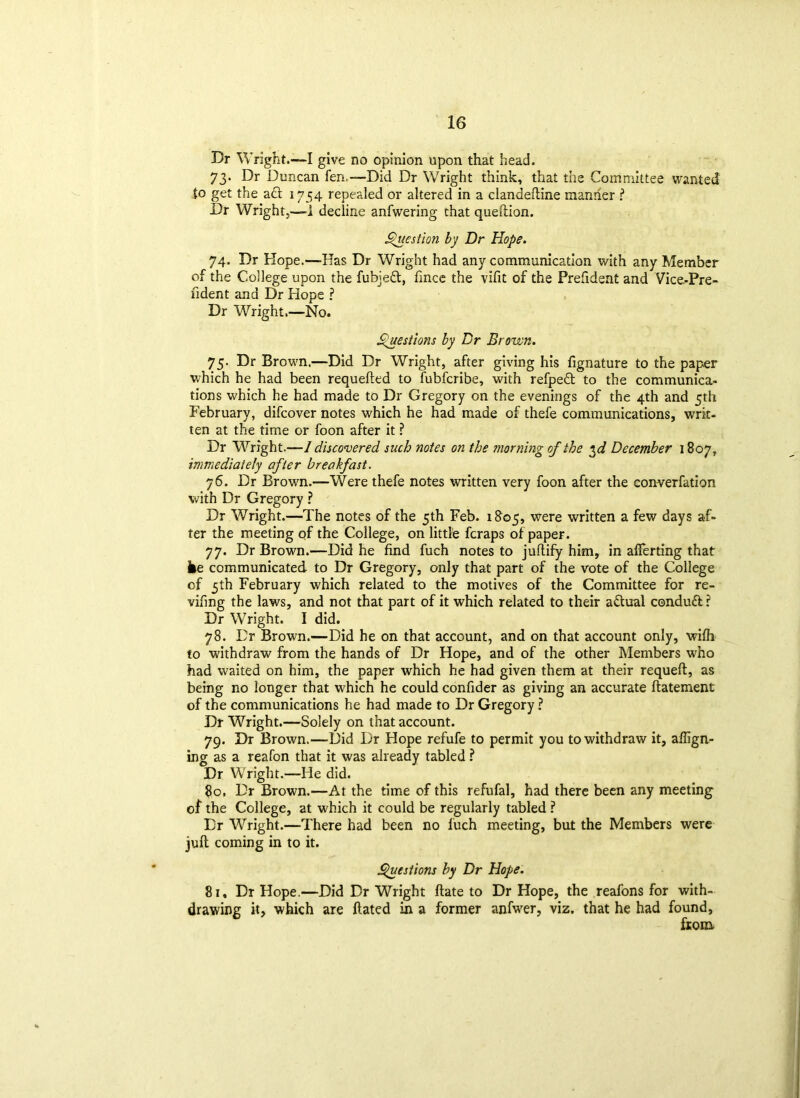 Dr Wright.—I give no opinion upon that head. 73. Dr Duncan fen,—Did Dr Wright think, that the Committee wanted to get the a£t 1754 repealed or altered in a clandeftine manner ? Dr Wright,—1 decline anfwering that queftion. Question by Dr Hope. 74. Dr Hope.—Has Dr Wright had any communication with any Member of the College upon the fubjeft, fince the vifit of the Prefident and Vice-Pre- fident and Dr Hope ? Dr Wright.—No. Questions by Dr Brown. 75. Dr Brown.—Did Dr Wright, after giving his fignature to the paper which he had been requefted to fubfcribe, with refpeft to the communica- tions which he had made to Dr Gregory on the evenings of the 4th and 5th February, difcover notes which he had made of thefe communications, writ, ten at the time or foon after it ? Dr Wright.—I discovered such notes on the morning of the $d December 1807, immediately after breakfast. 76. Dr Brown.—Were thefe notes written very foon after the converfation with Dr Gregory ? Dr Wright.—The notes of the 5th Feb. 1805, were written a few days af- ter the meeting qf the College, on little fcraps of paper. 77. Dr Brown.—Did he find fuch notes to juftify him, in aflerting that he communicated to Dr Gregory, only that part of the vote of the College of 5th February which related to the motives of the Committee for re- vifing the laws, and not that part of it which related to their actual condud ? Dr Wright. I did. 78. Dr Brown.—Did he on that account, and on that account only, wifh to withdraw from the hands of Dr Hope, and of the other Members who had waited on him, the paper which he had given them at their requeft, as being no longer that which he could confider as giving an accurate ffatement of the communications he had made to Dr Gregory ? Dr Wright.—Solely on that account. 79. Dr Brown.—Did Dr Hope refufe to permit you to withdraw it, align- ing as a reafon that it was already tabled ? Dr Wright.—He did. 80. Dr Brown.—At the time of this refufal, had there been any meeting of the College, at which it could be regularly tabled ? Dr Wright.—There had been no fuch meeting, but the Members were juft coming in to it. Questions by Dr Hope. 81. Dr Hope.—Did Dr Wright Hate to Dr Hope, the reafons for with- drawing it, which are Hated in a former anfwer, viz. that he had found, fiom.