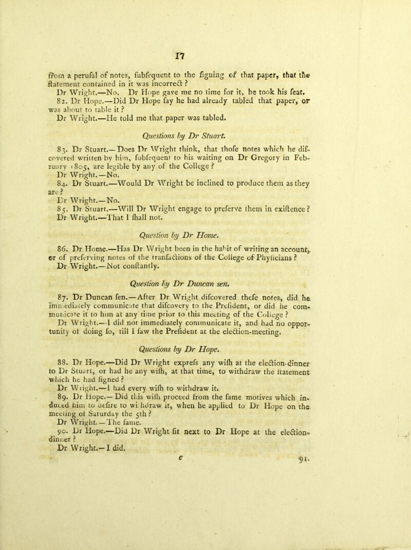 from a perufal of notes, fubfequent to the figning of that paper, that the ftatement contained in it was incorrect ? Dr Wright.—No. Dr Hope gave me no time for it, he took his feat, 82. Dr Hope.—Did Dr Hope fay he had already tabled that paper, or was about to table it ? Dr Wright.—He told me that paper was tabled. Questions by Dr Stuart. 83. Dr Stuart.—Does Dr Wright think, that thofe notes which he dif- covered written by him, fubfequent to his waiting on Dr Gregory in Feb- ruary > 805, are legible by any of the College ? Dr Wright.—No. 84. Dr Stuart.—-Would Dr Wright be inclined to produce them as they are ? Dr Wright.—No. 85. Dr Stuart.—Will Dr Wright engage to preferve them in exigence? Dr Wright.—That I fliall not. Question by Dr Home. 86. Dr Home.—Has Dr Wright been in the habit of writing an account, ©r of preferving notes of the tranfadions of the Coiiege of Phyticians ? Dr Wright.—Not conftantly. Question by Dr Duncan sen. 87. Dr Duncan fen. — After Dr Wright difcovered thefe notes, did he immediately communicate that difcovery to the Prefident, or did he com- municate it to him at any time prior to this meeting of the Coliege ? Dr Wright.— I did not immediately communicate it, and had no oppor- tunity ot doing fo, till 1 faw the Prefident at the eledion-meeting. Questions by Dr Hope. 88. Dr Hope.—Did Dr Wright exprefs any with at the eledion-dinner to Dr Stuart, or had he any with, at that time, to withdraw the ltatement which he had figned ? Dr Wright.—1 had every with to withdraw it. 89. Dr Hope.—Did this wilh proceed from the fame motives which in- duced him to uefire to wihdraw it, when he applied to Dr Hope on the meeting ot Saturday the 5th? Dr Wright. — The fame. 90. Dr Hope.—Did Dr Wright fit next to Dr Hope at the eledion=> dinner ? Dr Wright.—i did, c