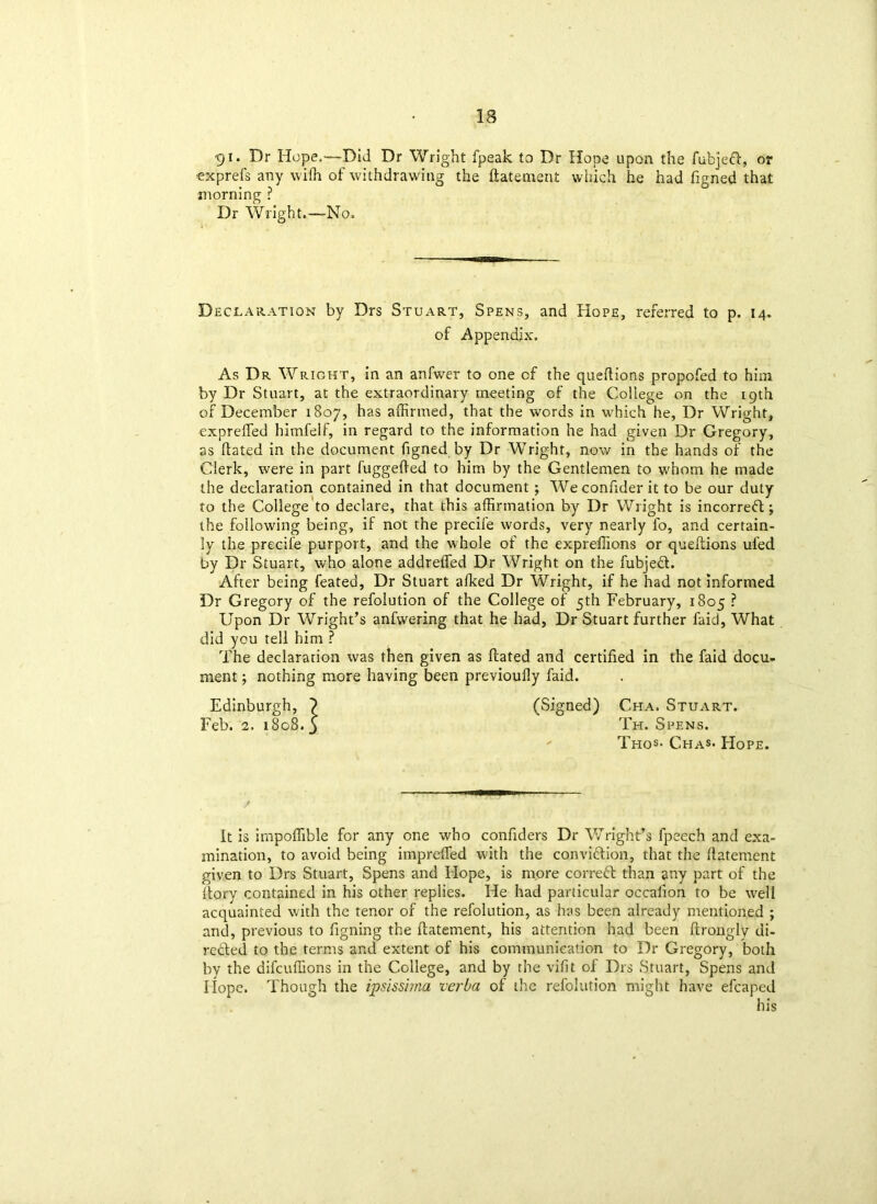 91* Hr Hope,—Did Dr Wright fpeak to Dr Hope upon the fubjeft, or ■exprefs any wifh of withdrawing the flatement which he had figned that morning ? Dr Wright.—No. Declaration by Drs Stuart, Spens, and Hope, referred to p. 14. of Appendix. As Dr Wright, in an anfwer to one of the queftions propofed to him by Dr Stuart, at the extraordinary meeting of the College on the 19th of December 1807, has affirmed, that the words in which he, Dr Wright, expreffed himfelf, in regard to the information he had given Dr Gregory, as dated in the document figned by Dr Wright, now in the hands of the Clerk, were in part fuggefted to him by the Gentlemen to whom he made the declaration contained in that document; Weconfider it to be our duty to the College to declare, that this affirmation by Dr Wright is incorreft; the following being, if not the precife words, very nearly fo, and certain- ly the precife purport, and the whole of the expreffions or queftions ufed by Dr Stuart, who alone addreffed Dr Wright on the fubjedt. After being feated. Dr Stuart afked Dr Wright, if he had not informed Dr Gregory of the refolution of the College of 5th February, 1805 ? Upon Dr Wright’s anfvvering that he had, Dr Stuart further faid, What did you tell him ? The declaration was then given as flated and certified in the faid docu- ment ; nothing more having been previouily faid. Edinburgh, } (Signed) Cha. Stuart. Feb. 2. 1808.3 Th. Spens. Thos- Chas- Hope. it is irnpoffible for any one who confiders Dr Wright’s fpeech and exa- mination, to avoid being impreffed with the conviftion, that the fiatement given to Drs Stuart, Spens and Hope, is more correct than any part of the dory contained in his other replies. He had particular occafion to be well acquainted with the tenor of the refolution, as has been already mentioned ; and, previous to figning the ftatement, his attention had been ftrongly di- rected to the terms and extent of his communication to Dr Gregory, both by the difcuffions in the College, and by the vifit of Drs Stuart, Spens and Hope. Though the ipsissima verba of the refolution might have efcaped his