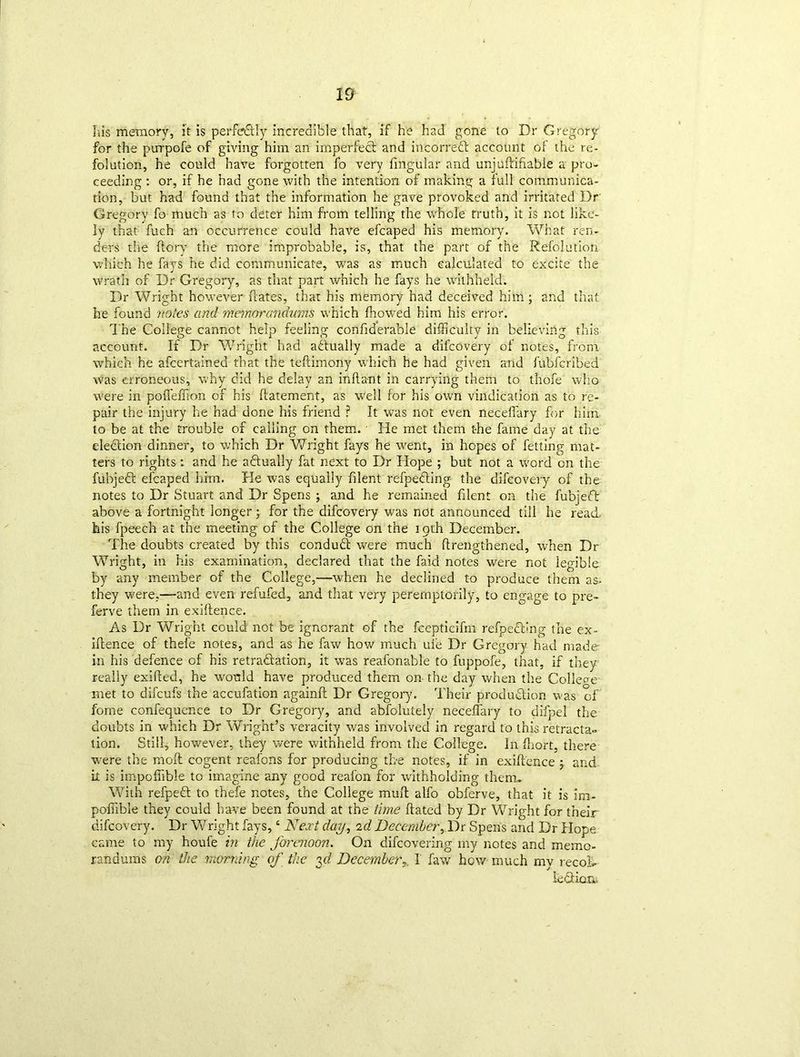 Jus memory, it is perfectly incredible that, if he had gone to Dr Gregory for the pirrpofe of giving him an imperfect and incorreCt account of the re- folution, he could have forgotten fo very fmgular and unjudifrable a pro- ceeding : or, if he had gone with the intention of making a full communica- tion, but had found that the information he gave provoked and irritated Dr Gregory fo much as to deter him from telling the whole truth, it is not like- ly that fuch an occurrence could have efcaped his memory. What ren- ders the dory the more improbable, is, that the part of the Refojution which he fays he did communicate, was as much calculated to excite the wrath of Dr Gregory, as that part which he fays he withheld. Dr Wright however dates, that his memory had deceived him ; and that he found notes and memorandums which fhowed him his error. The College cannot help feeling condderable difficulty in believing this account. If Dr Wright had actually made a difcovery of notes, from which he afcertainea that the tedimony which he had given and fubfcribed was erroneous, why did he delay an indant in carrying them to thofe who were in pofleflion of his datement, as well for his own vindication as to re- pair the injury he had done his friend ? It was not even neceflary for him to be at the trouble of calling on them. He met them the fame day at the election dinner, to which Dr Wright fays he went, in hopes of fetting mat- ters to rights: and he actually fat next to Dr Hope ; but not a word on the fubjeCt efcaped him. He was equally filent refpeCling the difcovery of the notes to Dr Stuart and Dr Spens ; and he remained filent on the fubjeft above a fortnight longer; for the difcovery was not announced till he read his fpeech at the meeting of the College on the 19th December. The doubts created by this conduCt were much drengthened, when Dr Wright, in his examination, declared that the faid notes were not legible by any member of the College,—when he declined to produce them as. they were,—and even refufed, and that very peremptorily, to engage to pre- ferve them in exidence. As Dr Wright could not be ignorant of the fcepticifm refpeCling the ex- idence of thefe notes, and as he faw how much ule Dr Gregory had made in his defence of his retractation, it was reafonable to fuppofe, that, if they really exided, he would have produced them on the day when the College met to difcufs the accufation againd Dr Gregory. Their production was of fome confequence to Dr Gregory, and abfolutely neceflary to difpel the doubts in which Dr Wright’s veracity was involved in regard to this retracta~ tion. Still, however, they were withheld from the College. In fliort, there were the mod cogent reafons for producing tbe notes, if in exidence ; and it is impoffible to imagine any good reafon for withholding them. With refpeCt to thefe notes, the College mud alfo obferve, that it is im- pofiible they could have been found at the time dated by Dr Wright for their difcovery. Dr Wright fays,4 Next day, 2d December, Dr Spens and Dr Hope came to my houfe in the forenoon. On difcovering my notes and memo- randums on the morning of the yl DecemberI faw how much mv recok le fit ion..