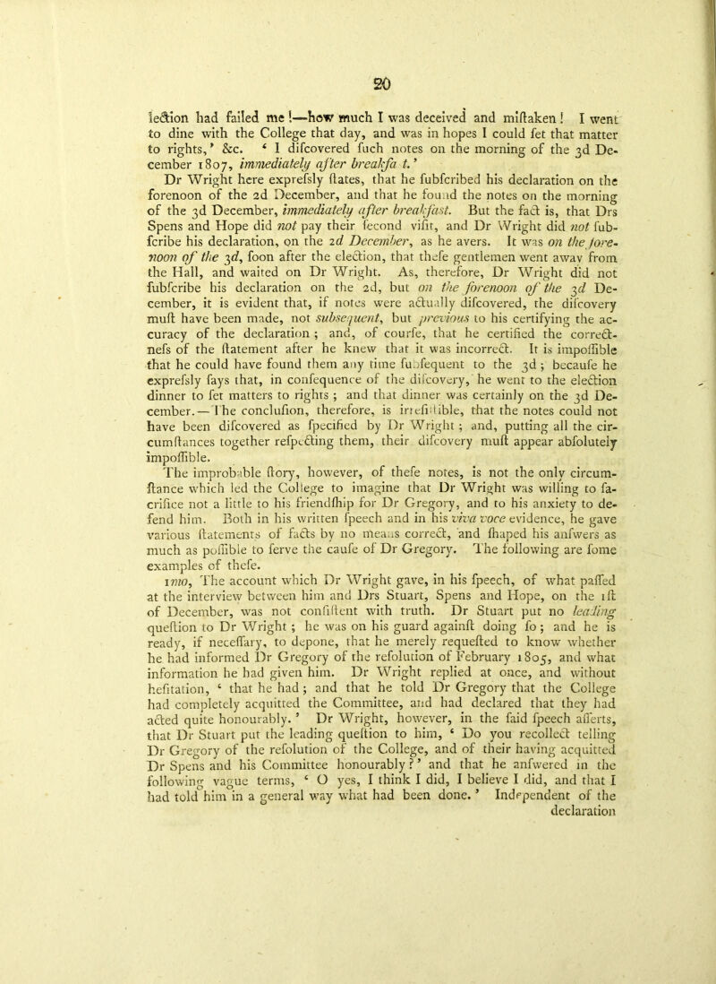 le&ion had failed me i«=how much I was deceived and midaken ! I went to dine with the College that day, and was in hopes I could fet that matter to rights, * See. 4 1 difeovered fuch notes on the morning of the 3d De- cember 1807, immediately after brealfa. t.’ Dr Wright here exprefsly dates, that he fubferibed his declaration on the forenoon of the 2d December, and that he found the notes on the morning of the 3d December, immediately after breakfast. But the fact is, that Drs Spens and Hope did not pay their fecond vifir, and Dr Wright did not iob- feribe his declaration, on the id December, as he avers. It was on thejore- noon of the 3d, foon after the election, that thefe gentlemen went awav from the Hall, and waited on Dr Wright. As, therefore. Dr Wright did not fubferibe his declaration on the 2d, but on the forenoon of the 3d De- cember, it is evident that, if notes were a&ually difeovered, the difeovery mud have been made, not subsequent, but previous to his certifying the ac- curacy of the declaration ; and, of courfe, that he certified the corred- nefs of the datement after he knew that it was incorrect. It is impoffible that he could have found them any time fuofequent to the 3d ; becaufe he exprefsly fays that, in confequence of the difeovery,' he went to the eledion dinner to fet matters to righrs ; and that dinner was certainly on the 3d De- cember.—The conclufion, therefore, is irrefidible, that the notes could not have been difeovered as fpecified by Dr Wright ; and, putting all the cir- cumdances together refpeding them, their difeovery mud appear abfoluteiy impodible. The improbable dory, however, of thefe notes, is not the only circum- flance which led the College to imagine that Dr Wright was willing to fa- crifice not a little to his friendfhip for Dr Gregory, and to his anxiety to de- fend him. Both in his written fpeech and in his viva voce evidence, he gave various datements of fads by no means corred, and draped his anfwers as much as pomble to ferve the caufe of Dr Gregory. The following are fome examples of thefe. 1 mo. The account which Dr Wright gave, in his fpeech, of what paded at the interview between him and Drs Stuart, Spens and Hope, on the ift of December, was not confident with truth. Dr Stuart put no leading quedion to Dr V/right ; he was on his guard againd doing fo; and he is ready, if necedary, to depone, that he merely requeded to know whether he had informed Dr Gregory of the refolution of February 1805, and what information lie had given him. Dr Wright replied at once, and without hefitation, ‘ that he had ; and that he told Dr Gregory that the College had completely acquitted the Committee, and had declared that they had acted quite honourably. ’ Dr Wright, however, in the faid fpeech afierts, that Dr Stuart put the leading quedion to him, 4 Do you recollect telling Dr Gregory of the refolution of the College, and of their having acquitted Dr Spens and his Committee honourably ? ’ and that he anfwered in the following vague terms, 4 O yes, I think I did, I believe I did, and that I had told him in a general way what had been done. ’ Independent of the declaration