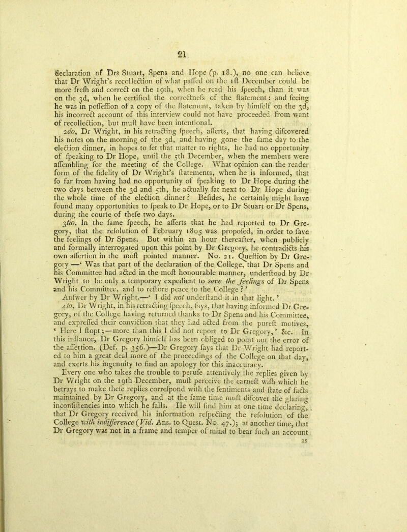 declaration of Drs Stuart, Spens and Hope (p. 18.), no one can believe that Dr Wright’s recolledion of what pafied on the 1 ft December could be more frefh and correct on the igth, when he read his fpeech, than it was on the 3d, when he certified the corrednefs of the fiatement: and feeing he was in pofieflion of a copy of the fiatement, taken by himfelf on the 3d, his incorred account of this interview could not have proceeded from want of recolledion, but muft have been intentional. 2do. Dr Wright, in his retracing fpeech, afierts, that having difcovered his notes on the morning of the 3d, and having gone the fame day to the eledion dinner, in hopes to fet that matter to rights, he had no opportunity of fpeaking to Dr Hope, until the 5th December, when the members were aflembling for the meeting of the College. What opinion can the reader form of the fidelity of Dr Wright’s fiatements, when he is informed, that fo far from having had no opportunity of fpeaking to Dr Hope during the two days between the 3d and 5th, he actually fat next to Dr Hope during the whole time of the eledion dinner ? Befides, he certainly might have found many opportunities to fpeak to Dr Hope, or to Dr Stuart or Dr Spens, during the courle of thefe two days. gtio, In the fame fpeech, he afierts that he had reported to Dr Gre- gory, that the refolution of February 1805 was propofed, in order to fave the feelings of Dr Spens. But within an hour thereafter, when publicly and formally interrogated upon this point by Dr Gregory, he contradids his own aflertion in the moft pointed manner. No. 21. Queftion by Dr Gre- gory —‘ Was that part of the declaration of the College, that Dr Spens and his Committee had aded in the rnofi honourable manner, underftood by Dr Wright to be only a temporary expedient to save the feelings of Dr Spens and his Committee, and to reftore peace to the College ? ’ Anfwer by Dr Wright.—‘ I did not underftand it in that light.5 4/0, Dr Wright, in his retrading fpeech, fays, that having informed Dr Gre- gory, of the College having returned thanks to Dr Spens and his Committee, and exprefled their convidion that they Lad aded from the pureft motives, ‘ Here I ftopt; — more than this I did not report to Dr Gregory,’ &c. In this inftance, Dr Gregory himfelf has been obliged to point out the error of the aflertion. (Def. p. 356.)—Dr Gregory fays that Dr Wright had report- ed to him a great deal more of the proceedings of the College on that*day, and exerts his ingenuity to find an apology for this inaccuracy. Every one who takes the trouble to perufe attentively the replies given by Dr Wright on the 19th December, muft perceive the earned: wifh which he betrays to make thefe replies correfpond with the fentiments and ftate of fads maintained by Dr Gregory, and at the fame time muft difcover the glaring inconfifiencies into which he falls. He will find him at one time declaring, that Dr Gregory received his information refpeding the refolution of the College mlh indifference (Vid. Ans. to Quest. No. 47.); at another time, that Dr Gregory was not in a frame and temper of mind to bear fuch an account as