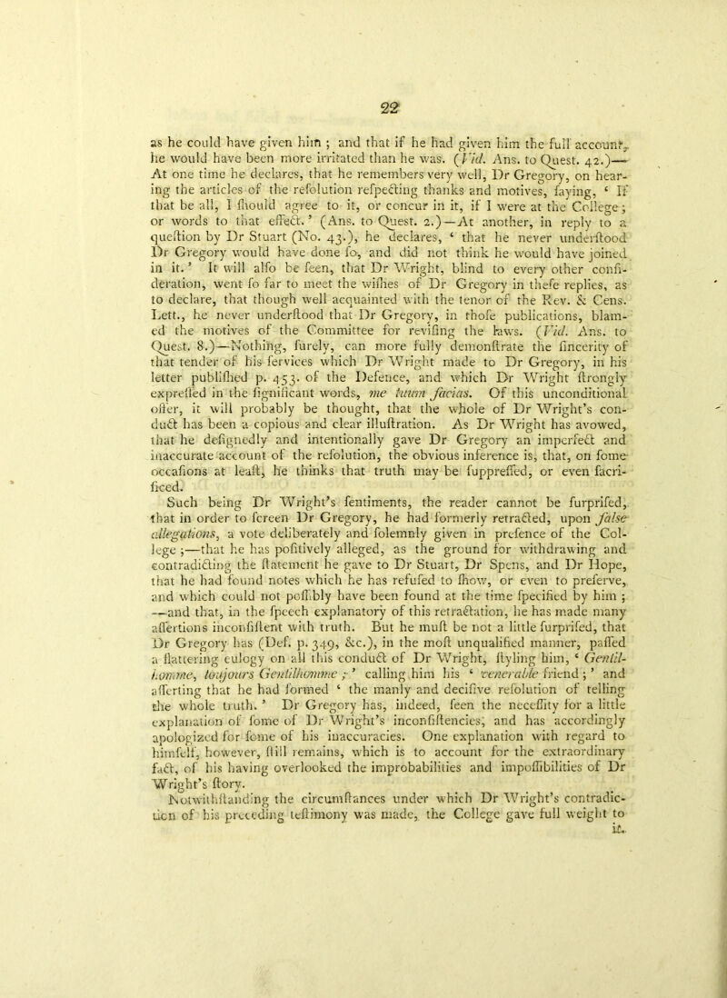 as he could have given him ; and that if he had given him the full account^ he would have been more irritated than he was. ( Fid. Axis, to Quest. 42.)—■■ At one time he declares, that he remembers very well, Dr Gregory, on hear- ing the articles of the refolution refpe&ing thanks and motives, faying, ‘ If that be all, I fhould agree to it, or concur in it, if I were at the College; or words to that effect.’ (Ans. to Quest. 2.)—At another, in reply to a queftion by Dr Stuart (No. 43.), he declares, 4 that he never underftood Dr Gregory would have done fo, and did not think he would have joined in it. ’ It will alfo be feen, that Dr Wright, blind to every other confi- deration, went fo far to meet the willies of Dr Gregory in thefe replies, as to declare, that though well acquainted with the tenor of the Rev. & Cens. Lett., he never underftood that Dr Gregory, in thofe publications, blam- ed the motives of the Committee for reviling the ktwrs. (Fid. Ans. to Quest. 8.)—Nothing, furely, can more fully demonftrate the fincerity of that tender of his fervices which Dr Wright made to Dr Gregory, in his letter publifhed p. 453. of the Defence, and which Dr Wright ftrongly exprefied in the fignificant words, me ham facias. Of this unconditional offer, it will probably be thought, that the whole of Dr Wright’s con- duct has been a copious and clear illuftration. As Dr Wright has avowed, that he defignedly and intentionally gave Dr Gregory an imperfect and inaccurate account of the refolution, the obvious inference is, that, on feme occafions at lead:, he thinks that truth may be fuppreffed, or even facri- ficed. Such being Dr Wright’s fentiments, the reader cannot be furprifed, that in order to fereen Dr Gregory, he had formerly retracted, upon false allegations, a vote deliberately and folemnly given in prefence of the Col- lege ;—that he has pofitively alleged, as the ground for withdrawing and contradi&ing the flatement he gave to Dr Stuart, Dr Sper.s, and Dr Hope, that he had found notes which he has refufed to Ihow, or even to preferve, and which could not pofubly have been found at the time fpecified by him ; —and that, in the fpeech explanatory of this retra&ation, he has made many affections iiiconfiflent with truth. But he muff be not a little furprifed, that Dr Gregory has (Def. p. 349, &c.), in the moft unqualified manner, palfed a flattering eulogy on all this conduct of Dr Wright, flyling him, 4 Genlil- h&mrne, toujours GeniiIkdnime ; ’ calling him his 4 venerable friend ; ’ and aflerting that he had formed 4 the manly and decifive refolution of telling the whole truth. ’ Dr Gregory has, indeed, feen the neceflity for a little explanation of fome of Dr Wright’s inconfiftencies, and has accordingly apologized for fome of his inaccuracies. One explanation with regard to hiinfelf, however, flill remains, wLich is to account for the extraordinary fa6t, of his having overlooked the improbabilities and impoflibilities of Dr Wright’s ftory. Notwithflanding the circumfiances under which Dr Wright’s contradic- tion of his preceding teftimeny was made, the College gave full weight to it..