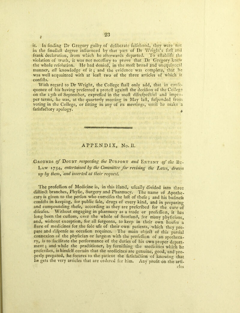 / 23 # it. In finding Dr Gregory guilty of deliberate falfehood, they were not in the fmalled degree influenced by that part of Dr Wright’s flrfb 2nd frank declaration, from which he afterwards departed. To eftablifh the violation of truth, it was not neceflary to prove that Dr Gregory knew the whole refolution. He had denied, in the mo!l broad and unequivocal manner, all knowledge of it; and the evidence was complete, that he was well acquainted with at lead two of the three articles of which it confilis. With regard to Dr Wright, the College fiiall only add, that in eonfe- quence of his having prefented a proted againft the decifion ol the College on the 13th of September, expreffed in the mod difrefpedtful and impro- per terms, he was, at the quarterly meeting in May lad, fufpended from voting in the College, or fitting in any of its meetings, until he make a fatisfaftory apology. ^ APPENDIX, No. II. Grounds of Doubt respecting the Purport and Extent of the By- Law 1754, entertained by the Committee for revising the Laves, drawl up by them, and inserted at their request. The profeflion of Medicine is, in this bland, ufually divided into three diftinCt branches, Phyfic, Surgery and Pharmacy. The name of Apothe- cary is given to the perfon who exercifes the lad of thefe ; and his bufinefs confids in keeping, for public fale, drugs of every kind, and in preparing and compounding thefe, according as they are preferibed for the cure of difeafes. Without engaging in pharmacy as a trade or profeffion, it has long been the cudom, over the whole of Scotland, for many phyficians, and, without exception, for all furgeons, to keep in their own houfes a dore of medicines for the foie ufe of their own patients, which they pre- pare and difpenfe as occafion requires. The main object of this partial connexion of the phyfician or furgeon with the profeilion of an apotheca- ry, is to facilitate the performance of the duties of his own proper depart- ment ; and while the practitioner, by furnilhing the medicines which he preferibes, is himfelf certain that the medicines are genuine, good, and pro- perly prepared, he fecures to the patient the fatisfaftion of knowing that he gets the very articles that are ordered for him. Any profit on the arti- cles