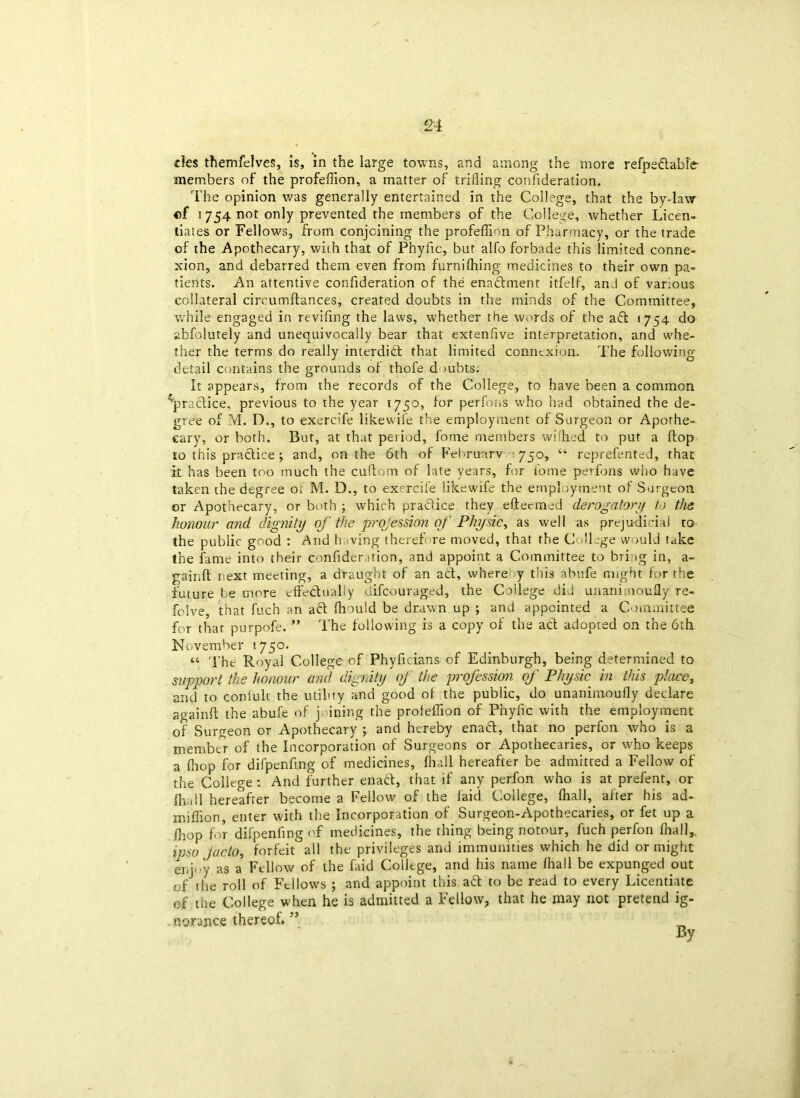 £4 des themfelves, is, in the large towns, and among the more refpeftabfe members of the profefiion, a matter of trifling confideration. The opinion was generally entertained in the College, that the by-law of 1754 not only prevented the members of the College, whether Licen- tiates or Fellows, from conjoining the profeffion of Pharmacy, or the trade of the Apothecary, with that of Phyfic, but alfo forbade this limited conne- xion, and debarred them even from furnilhing medicines to their own pa- tients. An attentive confideration of the enaftment itfelf, and of various collateral circumftances, created doubts in the minds of the Committee, while engaged in revifing the laws, whether the words of the aft 1754 do abfolutely and unequivocally bear that extenflve interpretation, and whe- ther the terms do really interdift that limited connexion. The following detail contains the grounds of thofe doubts: It appears, from the records of the College, to have been a common ^practice, previous to the year 1750, lor perfons who had obtained the de- gree of M. D., to exercife likewife the employment of Surgeon or Apothe- cary, or both. But, at that period, fome members wilhed to put a flop to this practice; and, on the 6th of February 750, reprefented, that it has been too much the cuftom of late years, for fome perfons who have taken the degree or M. D., to exercife likewife the employment of Surgeon or Apothecary, or both which practice they efteemed derogatory to the honour and dignity of the profession of Physic, as well as prejudicial to the public good : And having therefore moved, that the College would take the fame into their confideration, and appoint a Committee to bring in, a- gainft next meeting, a draught of an aft, where y this abufe might for the future be more effectually difeouraged, the College di.l unani.noufly re- folve, that fuch an aft Ihould be drawn up ; and appointed a Committee for that purpofe. ” The following is a copy of the act adopted on the oth November 1750. “ The Royal College of Phyficians of Edinburgh, being determined to support the honour and dignity of the profession of Physic in this place, and to conluli the utility and good of the public, do imanimoufly declare again!! the abufe of j ining the proleflion of Phyiic with the employment of Surgeon or Apothecary ; and hereby enaft, that no perfon who is a member of the Incorporation of Surgeons or Apothecaries, or who keeps a Ihop for difpenfmg of medicines, fhall hereafter be admitted a Fellow of the College: And further enaft, that if any perfon who is at prefent, or Ih.dl hereafter become a Fellow of the laid College, fhall, after his ad- miffion, enter with the Incorporation of Surgeon-Apothecaries, or fet up a /hop for difpenfmg of medicines, the thing being notour, fuch perfon fhall,, ipso J ado, forfeit all the privileges and immunities which he did or might enjoy as a' Fellow of the hid College, and his name fhall be expunged out of the roll of Fellows ; and appoint this aft to be read to every Licentiate of the College when he is admitted a Fellow, that he may not pretend ig- norance thereof. ” By