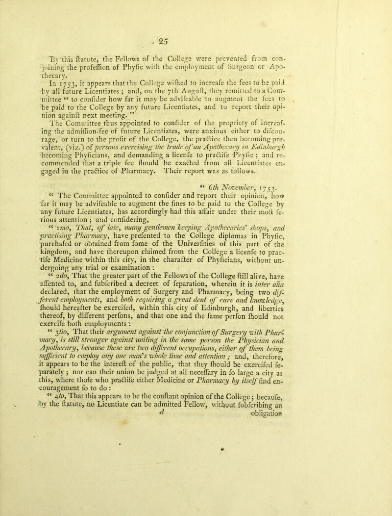 By this ftatute, the Fellows of the College were prevented from con- joining the profeffion of Phyfic with the employment of Surgeon or Apo- thecary. In 1753, it appears that the College wifhed to increafe the fees to be paid by all future Licentiates ; and, on the 7th Auguft, they remitted to a Com- mittee “ to confider how far it may be advifeable to augment the fees to be paid to the College by any future Licentiates, and to report their opi- nion againff next meeting. ” The Committee thus appointed to confider of the propriety of increaf- ing the admiiTion-fee of future Licentiates, were anxious either to difcou- rage, or turn to the profit of the College, the practice then becoming pre- valent, (viz.) of persons exercising the trade of an Apothecary in Edinburgh Becoming Phyficians, and demanding a licenfe to pradtife Phyfic ; and re- commended that a triple fee fhould be exacted from all Licentiates en- gaged in the practice of Pharmacy. Their report was as follows. “ 6tfi November, 1753. <c The Committee appointed to confider and report their opinion, how •far it may be advifeable to augment the fines to be paid to the College by any future Licentiates, has accordingly had this affair under their molt fe- rious attention ; and confidering, “ 1 mo, That, of kite, many gentlemen beeping Apothecaries’ shops, and practising Pharmacy, have prefented to the College diplomas in Phyfic, purchafed or obtained from fome of the Unrverfities of this part of the kingdom, and have thereupon claimed from the College a licenfe to prac- tife Medicine within this city, in the charadter of Phyficians, without un- dergoing any trial or examination “ 2do. That the greater part of the Fellows of the College frill alive, have affented to, and fubferibed a decreet of feparation, wherein it is inter alia declared, that the employment of Surgery and Pharmacy, being two dif- ferent employments, and both requiring a great deal of care and hum ledge, fhould hereafter be exercifed, within this city of Edinburgh, and liberties thereof, by different perfons, and that one and the fame perfon fhould not exercife both employments : “ 2>tio, That their argument against ~the conjunction of Surgery with Phar- macy, is still stronger against uniting in the same person the Physician and Apothecary, because these are two different occupations, either of than being sufficient to employ any one man’s whole time and attention ; and, therefore, it appears to be the intereft of the public, that they fhould be exercifed fe- parately ; nor can their union be judged at all neceffary in fo large a city as this, where thofe who praftife either Medicine or Pharmacy by itself End en- couragement fo to do : “ 41°, That this appears to be the conftant opinion of the College; became, by the ffatute, no Licentiate can be admitted Fellow, without fubferibing an d obligation