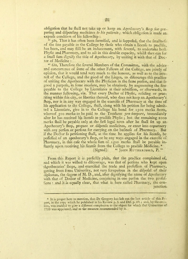 28 obligation that he fhall not take up or keep an Apothecary’s fhop for• pre- • paring and difpenfing medicines to his patients ; which obligation is made an . exprefs condition of his feliowlhip : Ct 5/0, That it has often been furmifed, and is fupnofed, that the fmallnefs of the fine payable to the College by thofe who obtain a licenfe to pradife, has been, and may ftill be an inducement, with feveral, to undertake both Phyfic and Pharmacy, and to ad in this double capacity, whilft they can for a fmall fum dignify the title of Apothecary, by uniting it- with that of Doc- tor of Medicine : “ 6to. Therefore the feveral Members of the Committee, with the advice • and concurrence of fome of the other Fellows of the College, are jointly of opinion, that it would tend very much to the honour, as well as to the inte- reft of the College, and the good of the Lieges, to difcourage this pradice of uniting the Apothecary with the Phyfieian in the fame perfon, and that lb good a purpofe, in fome meafure, may be obtained, by augmenting the fine payable to the College by Licentiates at their admilfion, or afterwards, in the manner following, viz. That every Dodor of Phyfic, refiding or prac- tifing within this city, or liberties thereof, who does not keep an Apothecary’s /hop, nor is in any way engaged in the exercife of Pharmacy at the time of his application to the College, fhall, along with his petition for being admit- ted a Licentiate, give in to the College his bond for 1500 merks Scots, whereof 500 merks to be paid to the Treafurer pro tempore, immediately after he has received hfs licenfe to pradife Phyfic ; but the remaining icoo merks fhall be payable only at the firft legal term after he fhall- fet up an Apothecary’s fhop, prepare or difpenfe medicines, or enter into copartnery with any perfon or perfcns for carrying on the bufinefs of Pharmacy. But if the Dodor fo petitioning fhall, at the time he applies for his licenfe, be pofleffed of an apothecary’s fhop, or be any ways engaged in the exercife'of Pharmacy, in this cafe the whole fum of 1500 merks fhall be payable in- ftantly upon receiving his licenfe from the College to pradife Medicine. * (Signed) “ John Rutherford, P. ” From this Report it is perfedly plain, that the pradice complained of, and which it was wiflied to difcourage, was that of perfons who kept open Apothecaries’ fhc-ps, and exercifed the trade and profeftjon of Pharmacy, getting from fome Univerfity, not very fcrupulous in the difpofal of their diplomas, the degree of M. D., and, after dignifying the name of Apothecary with that of Doctor of Medicine, conjoining in one perfon the two profei- fions :.and it is equally clear, that w'hat is here called Pharmacy, the con- junction * It is proper here to mention, that Dr Gregory has left out the last article of this P • port, in the copy which he published in his Review p. 5. and Def. p. 40.; and, by the omis- sion, was enabled to give a different complexion to the object for which that Committee of 1753 was appointed, and to the measure recommended by it.