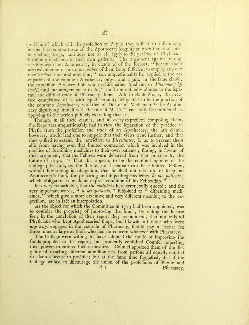 ■ft ■unction of which with the profeffion of Phyfic they wilhed to difcourage, means the common trade of the Apothecary keeping an open (hop and pub- licly felling drugs, and does not at all apply to the practice of Phyficians 'furnifliing1 medicines to their own patients. The argument againlt uniting the Phyfician and Apothecary, in ciaufe 3d of the Report, w becaufe thefe are two different occupations, either of them being Sufficient to employ any one man’s whole time and attention, ” can unqueflionably be applied to the oc- cupation of the common Apothecary only : and again, in the fame ciaufe, the expreffion “ where thofe who practife either Medicine or Pharmacy by itself, find encouragement fo to do, ” moft undoubtedly alludes to the Sepa- rate and diflinct trade of Pharmacy alone. Alfo in ciaufe No. 5, the prac- tice complained of is with equal certainty defignated to be the junction of the common Apothecary with that of Doctor of Medicine ; “ the Apothe- cary dignifying himfelf with the title of M. D. ” can only be confidered as applying to the perfon publicly exercifing that art. Though, in all thefe claufes, and in every expreffion compofmg ’them, the Reporters unqueflionably had in view the reparation of the pradtice cf Phyfic from the profeffion and trade of an Apothecary, the 4th ciaufe, however, would lead one to fuppofe that their views went further, and that they wiflied to extend the reftridtion to Licentiates, fo as to prevent them alfo from having even that limited connexion which was involved in the pradtice of furnifhing medicines to their own patients ; Hating, in favour of their argument, that the Fellow's were debarred from that pradfice by the Statute of 1750. <c That this appears to be the conflant opinion of the College ; becaufe, by the flatute, no Licentiate can be admitted Fellow, without fubfcribing an obligation, that he Shall not take up, or keep, an Apothecary’s fhop, for preparing and difpenfmg medicines to his patients, which obligation is made an exprefs condition of his Fellowfhip. ” It is very remarkable, that the statute is here erroneoufly quoted ; and the very important words, “ to his patients, ” fubjoined to “ difpenfing medi- cines, ” which give a more extenfive and very different meaning to the ex- preffion, are in fadt an interpolation. As the objedt for which the Committee in 1753 had been appointed, was to confider the propriety of improving the funds, by raifmg the license fee ; in, the conclufion of their report they recommend, that not only all Phyficians who kept Apothecaries’ (hops, but likewife all thofe who were any ways engaged in the exercife of Pharmacy, Should pay a license fee three times as large as thofe who had no concern whatever with Pharmacy« The College were willing to have adopted the mode of improving the funds propofed in this report, but prudently confulted Counfei refpedting their powers to enforce fuch a meafure. Counfei apprized them of the ille- gality of exadting different admiffion fees from perfons all equally entitled to claim a license to pradtife; but at the fame time fuggefted, that if the College wilhed to diicourage the union of the profeffions of Phyfic and d 2 Pharmacy,