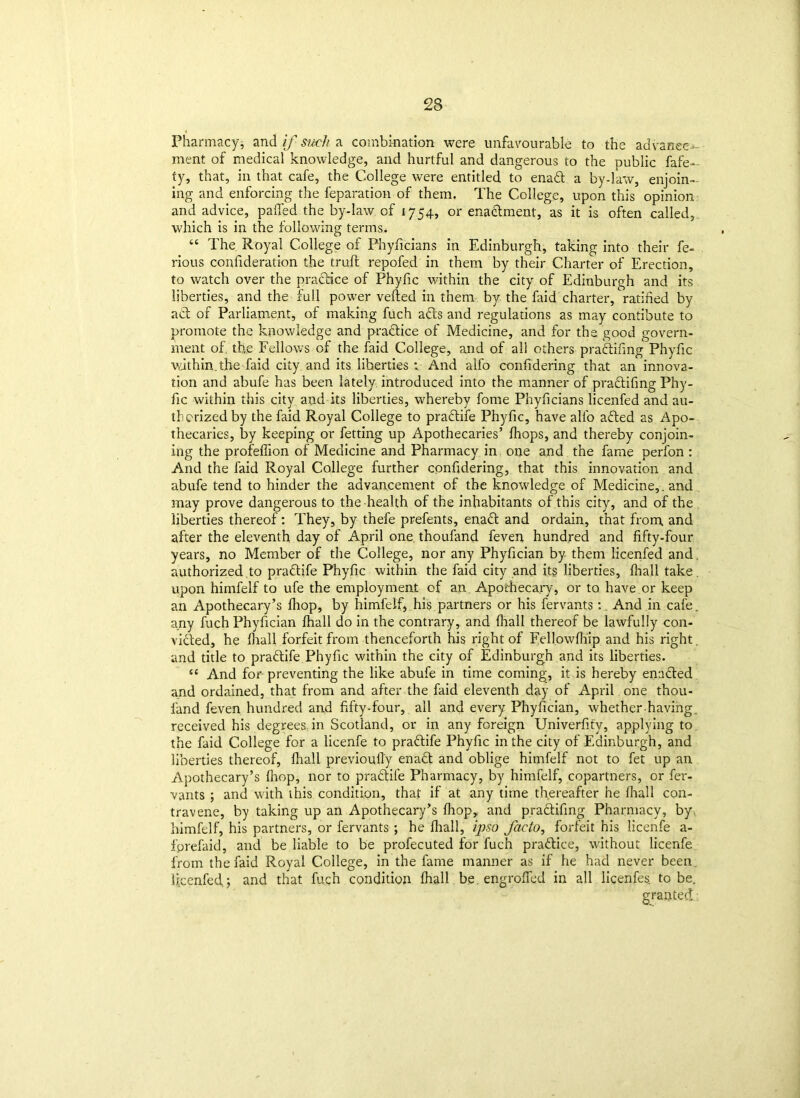 Pharmacy* and if such a combination were unfavourable to the advance- ment of medical knowledge, and hurtful and dangerous to the public fafe- ty, that, in that cafe, the College were entitled to enaft a by-law, enjoin- ing and enforcing the reparation of them. The College, upon this opinion and advice, palled the by-law of 1754, or enaclment, as it is often called, which is in the following terms. “ The Royal College of Phyficians in Edinburgh, taking into their fe- rious confideration the trull repofed in them by their Charter of Erection, to watch over the practice of Phyfic within the city of Edinburgh and its liberties, and the full power veiled in them by the faid charter, ratified by a cl of Parliament, of making fuch acts and regulations as may contibute to promote the knowledge and practice of Medicine, and for the good govern- ment of tbve Fellows of the faid College, and of al! others pradtifing Phyfic within.the faid city and its liberties ; And alfo confidering that an innova- tion and abufe has been lately introduced into the manner of pra&ifing Phy- fic within this city and its liberties, whereby fome Phyficians licenfed and au- thorized by the faid Royal College to pradlife Phyfic, have alfo afled as Apo- thecaries, by keeping or fetting up Apothecaries’ Ihops, and thereby conjoin- ing the profeflion of Medicine and Pharmacy in one and the fame perfon : And the faid Royal College further confidering, that this innovation and abufe tend to hinder the advancement of the knowledge of Medicine,. and may prove dangerous to the health of the inhabitants of this city, and of the liberties thereof: They, by thefe prefents, ena& and ordain, that from and after the eleventh day of April one. thoufand feven hundred and fifty-four years, no Member of the College, nor any Phyfician by them licenfed and authorized.to praflife Phyfic within the faid city and its liberties, fhall take, upon himfelf to ufe the employment of an Apothecary, or to have or keep an Apothecary’s fhop, by himfelf, his partners or his fervantsAnd in cafe, any fuch Phyfician fhall do in the contrary, and fhall thereof be lawfully con- victed, he fhall forfeit from thenceforth his right of Fellowfhip and his right, and title to praflife Phyfic within the city of Edinburgh and its liberties. “ And for- preventing the like abufe in time coming, it is hereby enacted and ordained, that from and after the faid eleventh day of April one thou- fand feven hundred and fifty-four, all and every Phyfician, whether having, received his degrees, in Scotland, or in any foreign Univerfify, applying to the faid College for a licenfe to praflife Phyfic in the city of Edinburgh, and liberties thereof, {hall previoufiy enadl and oblige himfelf not to fet up an Apothecary’s fhop, nor to pradlile Pharmacy, by himfelf, copartners, or fer- vants ; and with this condition, that if at any time thereafter he fhall con- travene, by taking up an Apothecary’s fhop, and pradlifing Pharmacy, by. himfelf, his partners, or fervants ; he fhall, ipso facto, forfeit his licenfe a- forefaid, and be liable to be profecuted for fuch prattice, without licenfe from the faid Royal College, in the fame manner as if he had never been licenfed,; and that fuch condition fhall be. engroffed in all licenfes. to be. granted