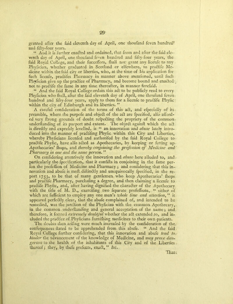 granted after the faid eleventh day of April, one thoufand feven hundred and fifty-four years. “ And it is further enadted and ordained, that from and after the faid ele- venth day of April, one thoufand feven hundred and fifty-four years, the faid Royal College, and their fucceffors, fhali not grant any licenfe to any Phyfician, whether graduated in Scotland or elfewhere, to pradtife Me- dicine within the faid city or liberties, who, at the time of his application for fuch licenfe, pradtifes Pharmacy in manner above mentioned, until fuch Phyfician give up the practice of Pharmacy, and become bound and enacted _ not to pradtife the fame in any time thereafter, in manner forefaid. “ And the faid Royal College ordain this adt to be publicly read to every Phyfician who fhali, after the faid eleventh day of April, one thoufand feven- hundred and fifty-four years* apply to them for a licenfe to pradtife Phyfic: within the city of Edinburgh and its liberties. ” A careful confideration of the terms of this adt, and efpecially of its preamble, where the purpofe and objedt of the adt are fpecified, alfo afford- ed very ffrong grounds of doubt refpedting the propriety of the common- underftanding of its purport and extent. The objedl againft which the adl is diredtly and exprefsly levelled, is “ an innovation and abuse lately intro- duced into the manner of pradtifing Phyfic within this City and Liberties, whereby Phyficians licenfed and authorifed by the faid Royal College to pradtife Phyfic, have alfo added as Apothecaries, by keeping or fetting up- Apothecaries’ fhops, and thereby conjoining the profession of' Medicine and Pharmacy in one and the same person. ” On conffdering attentively the innovation and abuse here alluded to, and particularly the fpecification, that it confifts in conjoining in the fame per- fon the profeffion of Medicine and Pharmacy ; and conffdering that this in- novation and abufe is moft.diftindtly and unequivocally fpecified, in the re- port 1753, to be that of many gentlemen who keep Apothecaries’ fhops and pradtife Pharmacy, purchafing a degree, and then claiming a licenfe to pradtife Phyfic, and, after having dignified the charadter of the Apothecary with the title of M. B., exercifing two feparate profeflions, “ either of which are fufficient to employ any one man’s 'whole time and attention, ” it appeared perfedtly clear, that the abufe complained of, and intended to be remedied, was the jundtion of the Phyfician with the common Apothecary, in the common - underftanding and general acceptation of the name ; and therefore, it feerned extremely doubtjid whether the adt extended .to, and in- cluded the pradtice of Phyficians furnifiiing medicines to their own patients. The doubts then arifing were much increafed by the confideration of the. confeq.uences ftated to be apprehended from this abufe. “ And the faid Royal College further confidering, that this innovation and abufe tend to hinder the advancement of the knowledge of Medicine, and may prove dan- gerous to the health of the inhabitants of this City and of the Liberties thereof; they, by thefe prefects, enadt, ” &c> Thatt