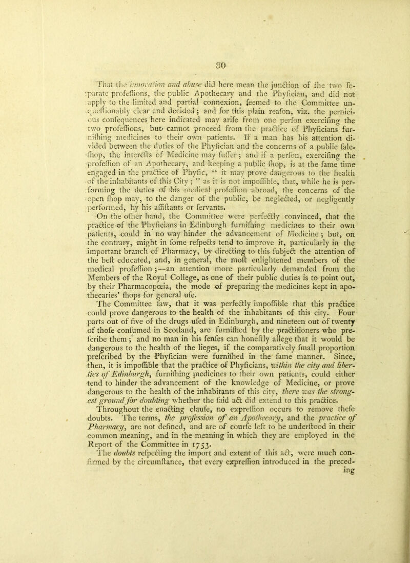 so That the innovation and abuse did here mean the junction of the two fe- ’.parate profeffions, the public Apothecary and the Phyfician, and did not apply to the limited and partial connexion, feemed to the Committee un- quellionably clear and decided ; and for this plain reafon, viz. the pernici- ous eonfequences here indicated may arife from one perfon exercifing the two profeffions, but/ cannot proceed from the pradice of Phyficians fur- niihing medicines to their own patients. If a man has his attention di- vided between the duties of the Phyfician and the concerns of a public fale- ffiop, the interefcs of Medicine may fulfer; and if a perfon, exercifing the profeflion of an Apothecary, and keeping a public ffiop, is at the fame time engaged in the pradice of Phyfic, “ it may prove dangerous to the health of the inhabitants of this City ; ” as it is not impoffible, that, while he is per- forming the duties of his medical profeflion abroad, the concerns of the open fhop may, to the danger of the public, be negleded, or negligently performed, by his afliftants or fervants. On the other hand, the Committee were perfedly convinced, that the pradice.of the Phyficians in Edinburgh furnifnmg medicines to their own patients, could in no way hinder the advancement of Medicine ; but, on the contrary, might in fome refpeds tend to improve it, particularly in the important branch of Pharmacy, by direding to this fubjed the attention of the belt educated, and, in general, the moll enlightened members of the medical profeflion ;—an attention more particularly demanded from the Members of the Royal College, as one of their public duties is to point out, by their Pharmacopoeia, the mode of preparing the medicines kept in apo- thecaries’ (hops for general ufe. The Committee faw, that it was perfedly impoffible that this pradice could prove dangerous to the health of the inhabitants of this city. Four parts out of five of the drugs ufed in Edinburgh, and nineteen out of twenty of thofe confumed in Scotland, are furniffied by the praditioners who pre- fcribe them and no man in his fenfes can honeftly allege that it would be dangerous to the health of the lieges, if the comparatively fmall proportion prefcribed by the Phyfician were furniffied in the fame manner. Since, then, it is impoffible that the pradice of Phyficians, within tJie city and liber- ties of Edinburgh, furniffiing medicines to their own patients, could either tend to hinder the advancement of the knowledge of Medicine, or prove dangerous to the health of the inhabitants of this city, there was the strong- est ground for doubting whether the faid ad did extend to this pradice. Throughout the enading claufe, no expreflion occurs to remove thefe doubts. The terms, the profession of an Apothecary, and the practice of Pharmacy, are not defined, and are of courfe left to be underftood in their common meaning, and in the meaning in which they are employed in the Report of the Committee in 1753. The doubts refpeding the import and extent of this ad, were much con- firmed by the circumftance, that every expreflion introduced in the preced- ing