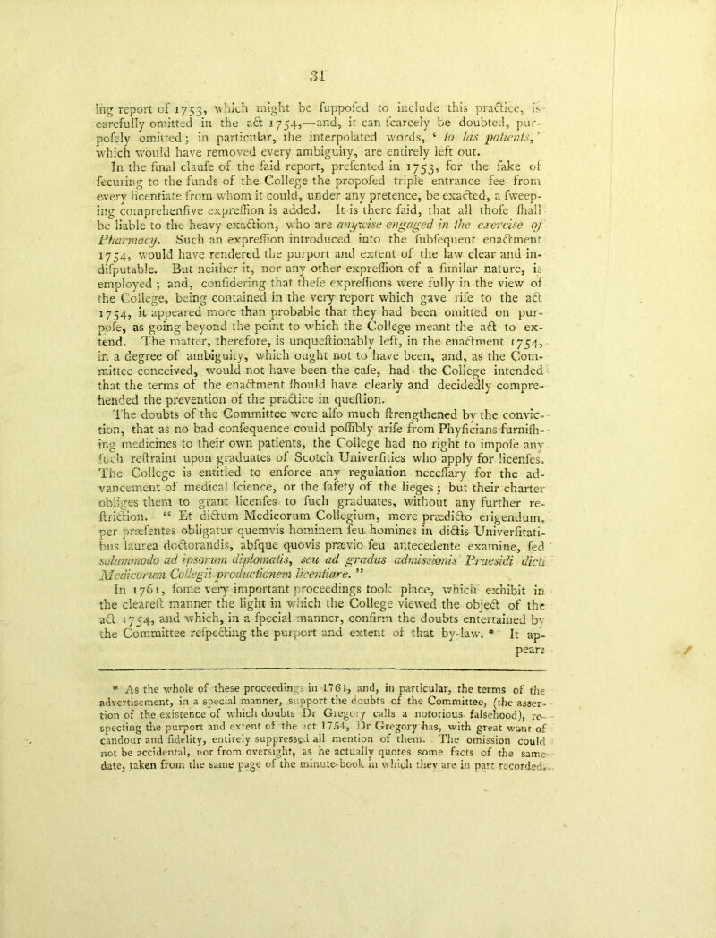 mg report of 17153, which might be fuppofed to include this practice, is carefully omitted in the aft 1754,—and, it can fcarcely be doubted, pur- pofely omitted ; in particular, the interpolated words, ‘ to Ids patients,' which would have removed every ambiguity, are entirely left out. In the final claufe of the faid report, prefented in 1753, for the fake of fecuring to the funds of the College the propofed triple entrance fee from every licentiate from whom it could, under any pretence, be exafted, a fweep- ing comprehenfive expreilion is added. It is there faid, that all thofe filial! be liable to the heavy exaftion, who are anywise engaged in the exercise of Pharmacy. Such an exprefiion introduced into the fubfequent enaftment 1754, would have rendered the purport and extent of the law clear and in- difputable. But neither it, nor any other exprefiion of a fimilar nature, is employed ; and, confidering that thefe expreflions were fully in the view of the College, being contained in the very report which gave life to the aft 1754, it appeared more than probable that they had been omitted on pur- pofe, as going beyond the point to which the College meant the aft to ex- tend. The matter, therefore, is unqueftionably left, in the enaftment 1754, in a degree of ambiguity, which ought not to have been, and, as the Com- mittee conceived, would not have been the cafe, had the College intended that the terms of the enaftment fhould have clearly and decidedly compre- hended the prevention of the practice in queftion. The doubts of the Committee were alfo much firengthened by the convic- tion, that as no bad confequenee could pofiibly arife from Phyficians furnifh- ing medicines to their own patients, the College had no right to impofe any fuel) reftraint upon graduates of Scotch Univerfities who apply for licenfes. The College is entitled to enforce any regulation needfary for the ad- vancement of medical fcience, or the fafety of the lieges; but their charter obliges them to grant licenfes to fuch graduates, without any further re- ft rift ion. “ E-t diftum Medicorum Collegium, more prsedifto erigendum. per praefentes obligatur quemvis hominem feu, homines in diftis Univerfitati- bus laurea doftorandis, abfque quovis prasvio feu antecedente examine, fed ' sohmmodo ad ipsorum diplomatis, sen ad gradus admission!s Praesidi died Medicorum Collegii productionem licentiare. ” In 1761, fome very important proceedings took place, which exhibit in the cleared: manner the light in which the College viewed the objeft of the aft *754, and which, in a fpecial manner, confirm the doubts entertained bv the Committee refpefting the purport and extent of that by-law. * It ap- pears * As the whole of these proceedings in 1761, and, in particular, the terms of the advertisement, in a special manner, support the doubts of the Committee, (the asser- tion of the existence of which doubts Dr Gregory calls a notorious- falsehood), re- specting the purport and extent of the act 1754, Dr Gregory has, with great wane of candour and fidelity, entirely suppressed all mention of them. The omission could not be accidental, nor from oversight, as he actually quotes some facts of the same date, taken from the same page of the minute-book in which they are in part recorded..
