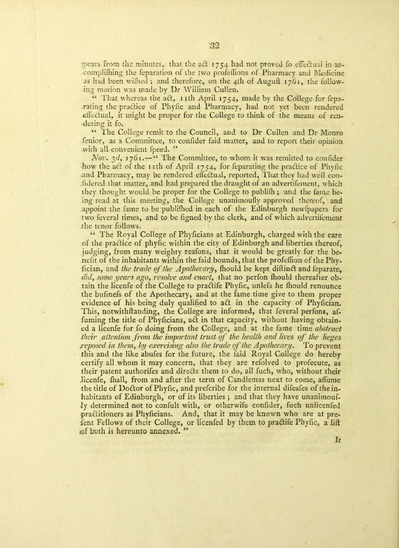 means From the minutes, that the a cl 1754 had not proved fo effedual in ac~ complilhing the reparation of the two profeiTions of Pharmacy and Medicine as had been walked ; and therefore, on the 4th of Augufl 1761, the follow- ing motion was made by Dr William Cullen. “ That whereas the add, 1 ith April 1754, made by the College for fepa- rating the pradice of Phyfic and Pharmacy, had not yet been rendered effedual, it might be proper for the College to think of the means of ren- dering it fo. “ The College remit to the Council, and to Dr Cullen and Dr Monro fenior, as a Committee, to confider faid matter, and to report their opinion '.with all convenient fpeed. ” Nov. yl, 1761.—“ The Committee, to whom it wras remitted to confider how the add of the nth of April 1754, for feparating the praddice of Phyfic -and Pharmacy, may be rendered effedual, reported. That they had well con- sidered that matter, and had prepared the draught of an advertifement, w hich they thought would be proper for the College to publilh ; and the fame be- ing read at this meeting, the College unanimoufly approved thereof, and appoint the fame to be publifhed in each of the Edinburgh newspapers for twoSeveral times, and to be ligned by the clerk, and of which advertifement the tenor follows. “ The Royal College of Phyficians at Edinburgh, charged with the care of the pradice of phyfic within the city of Edinburgh and liberties thereof, judging, from many weighty reafons, that it would be greatly for the be- nefit of the inhabitants within the faid bounds, that the profefiion of the Phy- fician, and the trade of the Apothecary, fhould be kept diftind and feparate, did, some years ago, resolve and enact, that no perfon fhould thereafter ob- tain the licenfe of the College to pradife Phyfic, unlefs he fhould renounce the bufmefs of the Apothecary, and at the fame time give to them proper evidence of his being duly qualified to ad in the capacity of Phyfician. This, notwithftanding, the College are informed, that feveral perfons, af- fuming the title of Phyficians, ad in that capacity, without having obtain- ed a licenfe for fo doing from the College, and at the fame time abstract their attention from the important trust of the health and lives of the lieges reposed in them, by exercising also the trade of the Apothecary. To prevent this and the like abufes for the future, the faid Royal College do hereby certify all whom it may concern, that they are refolved to profecute, as their patent authorifes and direds them to do, all fuch, who, without their licenfe, fhall, from and after the term of Candlemas next to come, alfuine the title of Dodor of Phyfic, and prefcribe for the internal difeafes of the in- habitants of Edinburgh, or of its liberties ; and thac they have unanimouf- ly determined not to confult with, or otherwife confider, fuch unlicenfed praditioners as Phyficians. And, that it may be knowrn who are at pre- sent Fellows of their College, or licenfed by them to pradife Phyfic, a lift <of both is hereunto annexed. ** It