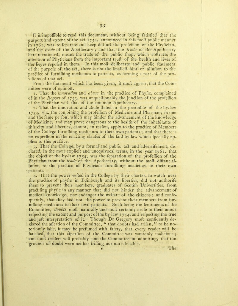 It is impoffible to read this document, without being fatisfied that the purport and extent of the adl 1754, announced in this mod public manner in 1761, was to feparate and keep didindt the profeffion of the Phyfician, and the trade of the Apothecary ; and that the trade of the Apothecary here mentioned, means the trade of the public fhop, which abdracls the attention of Phyficians from the important trull of the health and lives of the lieges repofed in them. In this mod deliberate and public llatement of the purpofe of the act, there is not the fmallell hint' or allufion to the practice of furnilhing medicines to patients, as forming a part of the pro- vilions of that aft. From the llatement which has been given, it mull appear, that the Com- mittee were of opinion, 1. That the innovation and abuse in the practice of Phyfic, complained of in the Report of 1753, was unquedionably the junction of the profeffion of the Phyfician with that of the common Apothecary. 2. That the innovation and abufe dated in the preamble of the by-law 1754, viz. the conjoining the profeffion of Medicine and Pharmacy in one and the fame petfon, which may hinder the advancement of the knowledge of Medicine, and may prove dangerous to the health of the inhabitants of this city and liberties, cannot, in reafon, apply to the practice of Members of the College furnilhing medicines to their own patients; and that there is no expr-effion in the ena&ing claufes of the faid by-law which fpecially ap- plies to this pradice. 3. That the College, by a formal and public afl and advertilement, de- clared, in the mod explicit and unequivocal terms, in the year 1761, that the objedt of the by-law 1754, was the feparation of the profeffion of the Phyfician from the trade of the Apothecary, without the mod didant al- lufion to the pradice of Phyficians furnilhing medicines to their own patients. 4. That the power veded in the College by their charter, to watch over the pradice of phyfic in Edinburgh and its liberties, did not authorife them to prevent their members, graduates of Scotiffi Univerfities, from pradifing phyfic in any manner that did not hinder the advancement of medical knowledge, nor endanger the welfare of the citizens ; and confe- quently, that they had not the power to prevent their members from fur- niffiing medicines to their own patients. Such being the fentiments of the Committee, doubts mod naturally and mod certainly arofe in their minds refpedingthe extent and purport of the by-law 1754, and refpeding the true and jud interpretation of it. Though Dr Gregory mod confidently de- clared the affertion of the Committee, 44 that doubts had arifen, ” to be no- torioully falfe, it may be prefumed with fafety, that every reader will be fatisfied, that this afperfion of the Committee was wantonly malicious; and mod readers will probably join the Committee in admitting, that the grounds of doubt were neither trilling nor unreafonable. e The