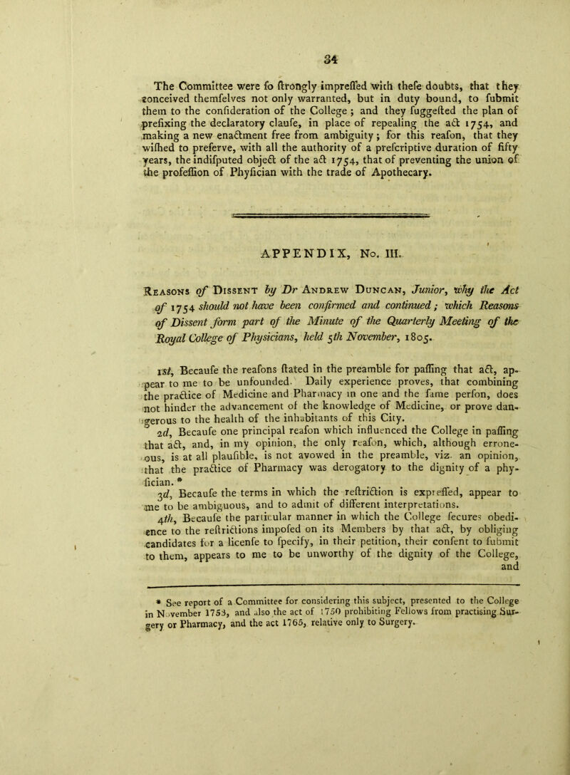 The Committee were fo ftrongly imprefled with thefe doubts, that they tonceived themfelves not only warranted, but in duty bound, to fubmit them to the confideration of the College ; and they fuggefted the plan of prefixing the declaratory claufe, in place of repealing the ad 1754, and making a new enadment free from ambiguity ; for this reafon, that they wifhed to preferve, with all the authority of a prefcriptive duration of fifty years, the indifputed objed of the ad 1754, that of preventing the union of the profeffion of Phyfician with the trade of Apothecary. APPENDIX, No. III. Reasons of Dissent by Dr Andrew Duncan, Junior, •why the Act qfi 1754 should not have been confirmed and continued ; which Reasons of Dissent form part of the Minute of the Quarterly Meeting of the Royal College of Physicians, held $th November, 1805. 1st, Becaufe the reafons ftated in the preamble for palling that ad, ap- pear to me to be unfounded- Daily experience proves, that combining the pradice of Medicine and Pharmacy in one and the fame perfon, does not hinder the advancement of the knowledge of Medicine, or prove dan- gerous to the health of the inhabitants of this City. ° 2d, Becaufe one principal reafon which influenced the College in palling that ad, and, in my opinion, the only reafon, which, although errone- ous, is at all plaufible, is not avowed in the preamble, viz- an opinion, that the pradice of Pharmacy was derogatory to the dignity of a phy- fician.* 3d, Becaufe the terms in which the rellridion is expieflfed, appear to -me to be ambiguous, and to admit of different interpretations. 4th, Becaufe the particular manner in which the College fecures obedi- ence to the refiridions impofed on its Members by that ad, by obliging candidates for a licenfe to fpecify, in their petition, their confent to fubmit to them, appears to me to be unworthy of the dignity of the College, and * See report of a Committee for considering this subject, presented to the College in N -vember 1753, and also the act of 1750 prohibiting Fellows from practising Sur- gery or Pharmacy, and the act 1765, relative only to Surgery. t