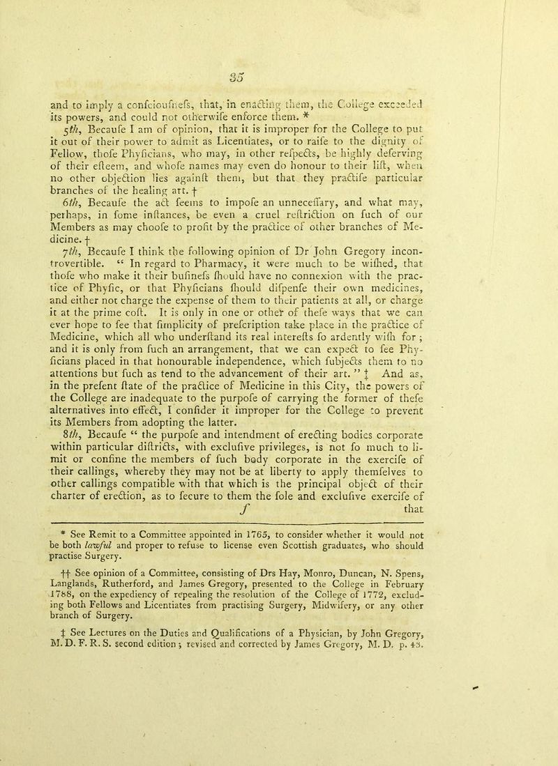 its powers, and could not othervvife enforce them. * 5$, Becaufe I am of opinion, that it is improper for the College to put it out of their power to admit as Licentiates, or to raife to the dignity of Fellow', thofe Phyficians, who may, in other refpedts, be highly deferving of their efteem, and whofe names may even do honour to their lift, when no other objection lies againft them, but that they praftife particular branches of the healing art. f 6th, Becaufe the act feetns to impofe an unneceftary, and what may, perhaps, in fome inftances, be even a cruel reftridtion on fuch of our Members as may choofe to profit by the practice of other branches of Me- dicine. | yth, Becaufe I think the following opinion of Dr John Gregory incon- trovertible. “ In regard to Pharmacy, it were much to be wilhed, that thofe who make it their bufinefs fhould have no connexion with the prac- tice of Phyfic, or that Phyficians Ihould difpenfe their own medicines, and either not charge the expense of them to their patients at all, or charge it at the prime coft. It is only in one or other of thefe ways that we can ever hope to fee that fimpllcity of prefcription take place in the practice of Medicine, wdiich all who underftand its real interefts fo ardently wdfn for ; and it is only from fuch an arrangement, that we can expedt to fee Phy- ficians placed in that honourable independence, which fubjedls them to no attentions but fuch as tend to the advancement of their art. ” | And as, in the prefent ftate of the pra&ice of Medicine in this City, the powers of the College are inadequate to the purpofe of carrying the former of thefe alternatives into effeft, I confider it improper for the College to prevent its Members from adopting the latter. 8th, Becaufe “ the purpofe and intendment of erefling bodies corporate within particular diftrifls, with exclufive privileges, is not fo much to li- mit or confine the members of fuch body corporate in the exercife of their callings, whereby they may not be at liberty to apply themfelves to other callings compatible with that which is the principal objeff of their charter of erection, as to fecure to them the foie and exclufive exercife of / that * See Remit to a Committee appointed in 1765, to consider whether it would not be both lawful and proper to refuse to license even Scottish graduates, who should practise Surgery. ■ft See opinion of a Committee, consisting of Drs Hay, Monro, Duncan, N. Spens, Langlands, Rutherford, and James Gregory, presented to the College in February 1788, on the expediency of repealing the resolution of the College of 1772, exclud- ing both Fellows and Licentiates from practising Surgery, Midwifery, or any other branch of Surgery. J See Lectures on the Duties and Qualifications of a Physician, by John Gregory, M. D. F. R. S. second edition •, revised and corrected by James Gregory, M. D. p. 48.