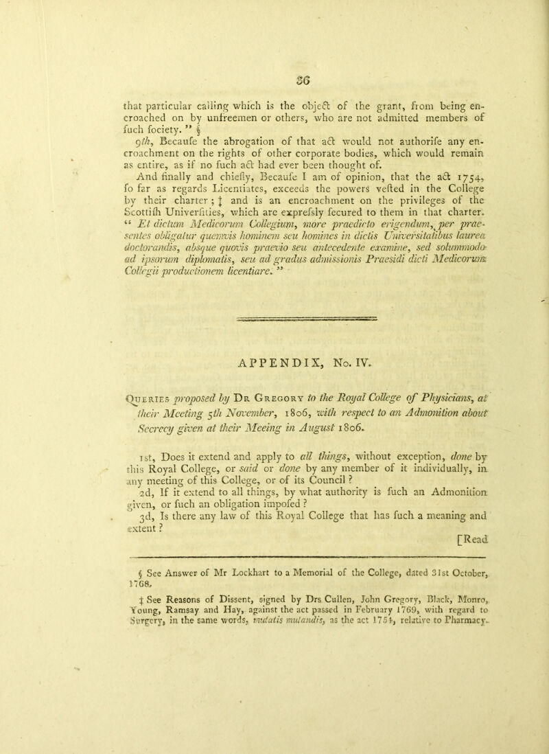 that particular calling which is the objeft of the grant, from being en- croached on by unfreemen or others, who are not admitted members of fuch fociety. ” § 9tk, Becaufe the abrogation of that afl would not authorife any en- croachment on the rights of other corporate bodies, which would remain as entire, as if no fuch act had ever been thought of. And finally and chiefly, Becaufe I am of opinion, that the aft 1754, fo far as regards Licentiates, exceeds the powers vetted in the College by their charter ; \ and is an encroachment on the privileges of the Scottifh Univeriities, which are exprefsly fecured to them in that charter. “ Et dictum Medicorum Collegium, more praedicto erigendum^ per prae• sentes obligalur quemvis hominem seu homines in diciis Universitatibus laurea dactorandis, absque quods praevio seu antecedente examine, sed solummoda ad ipsorum diplomatis, seu ad gradus admissionis Praesidi dicti Medicorum CoUegii p'oductionem licentiare. ” APPENDIX, No. IV. Queries proposed by Dr Gregory to the Royal College of Physicians, at their Meeting $tli November, 1806, with respect to an Admonition about Secrecy given at their Meeing in August 18 od- ist, Does it extend and apply to all things, without exception, done by this Royal College, or said or done by any member of it individually, in any meeting of this College, or of its Council ? •2d, If it extend to all things, by what authority is fuch an Admonition given, or fuch an obligation impofed ? 3d, Is there any law of this Royal College that has fuch a meaning and extent ? [Read § See Answer of Mr Lockhart to a Memorial of the College, dated 31st October, 17G8j f See Reasons of Dissent, signed by Drs Cullen, John Gregory, Black, Monro, Young, Ramsay and Hay, against the act passed in February 1769, with regard to Surgery, in the same words, mutatis mutandis, as the act 175relative to Pharmacy-
