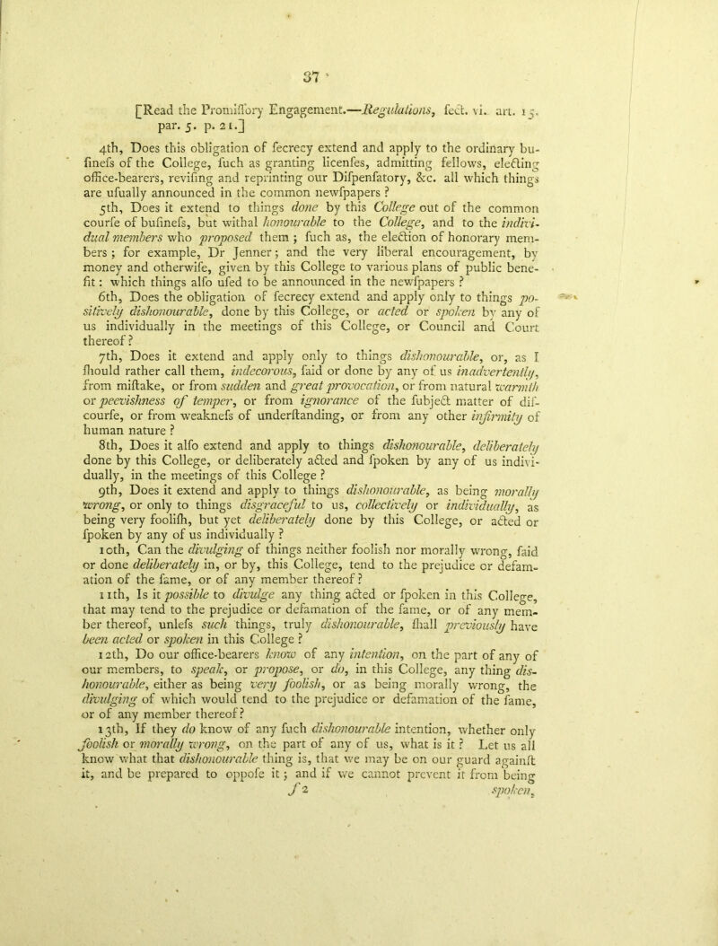 [Read the Promiflory Engagement.—Regulations, feet. vi. art. 3 par. 5. p. 2i.] 4th, Does this obligation of fecrecy extend and apply to the ordinary bu- finefs of the College, fuch as granting licenfes, admitting fellows, electing office-bearers, reviling and reprinting our Difpenfatory, &c. all which things are ufually announced in the common newfpapers ? 5th, Does it extend to things done by this College out of the common courfe of bufmefs, but withal honourable to the College, and to the indivi- dual members who proposed them ; fuch as, the election of honorary mem- bers ; for example, Dr Jenner; and the very liberal encouragement, by money and otherwife, given by this College to various plans of public bene- fit : which things alfo ufed to be announced in the newfpapers ? 6th, Does the obligation of fecrecy extend and apply only to things po- sitively dishonourable, done by this College, or acted or spoken by any of us individually in the meetings of this College, or Council and Court thereof ? 7th, Does it extend and apply only to things dishonourable, or, as I fliould rather call them, indecorous? faid or done by any of us inadvertently, from miftake, or from sudden and great provocation, or from natural warmth or peevishness of temper, or from ignorance of the fubjed matter of dif- courfe, or from weaknefs of underftanding, or from any other infirmity of human nature ? 8 th, Does it alfo extend and apply to things dishonourable, deliberately done by this College, or deliberately aded and fpoken by any of us indivi- dually, in the meetings of this College ? 9th, Does it extend and apply to things dishonourable, as being morally wrong, or only to things disgraceful to us, collectively or individually, as being very fooliffi, but yet deliberately done by this College, or aded or fpoken by any of us individually ? 10th, Can the divulging of things neither foolish nor morally wrong, faid or done deliberately in, or by, this College, tend to the prejudice or defam- ation of the fame, or of any member thereof ? nth, Is it possible to divulge any thing aded or fpoken in this College, that may tend to the prejudice or defamation of the fame, or of any mem- ber thereof, unlefs such things, truly dishonourable, {hall previously have been acted or spoken in this College ? 12th, Do our office-bearers know of any intention, on the part of any of our members, to spealc, or propose, or do, in this College, any thing dis- honourable, either as being very foolish, or as being morally wrong, the divulging of which would tend to the prejudice or defamation of the fame, or of any member thereof? 13th, If they do know of any fuch dishonourable intention, whether only foolish or morally wrong, on the part of any of us, what is it ? Let us all know what that dishonourable thing is, that we may be on our guard againft it, and be prepared to oppofe it; and if we cannot prevent it from being f 2 spokens