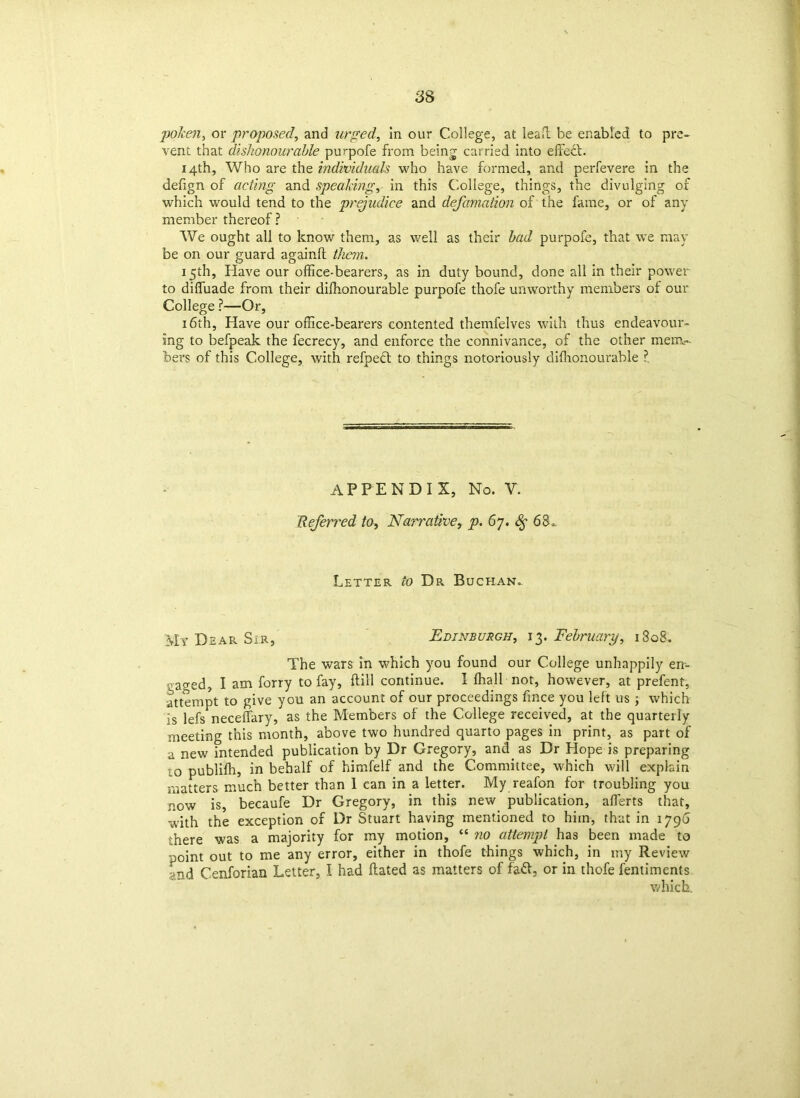 poken, or proposed, and urged, in our College, at lead be enabled to pre- vent that dishonourable purpofe from being carried into effect. 14th, Who are the individuals who have formed, and perfevere in the defign of acting and speaking, in this College, things, the divulging of which would tend to the prejudice and defamation of the fame, or of any member thereof? We ought all to know them, as well as their bad purpofe, that \\t may be on our guard againlt them. 15th, Have our office-bearers, as in duty bound, done all in their power to diffuade from their dilhonourable purpofe thofe unworthy members of our College ?—Or, 16th, Have our office-bearers contented themfelves with thus endeavour- ing to befpeak the fecrecy, and enforce the connivance, of the other mem- bers of this College, with refped to things notoriously difhonourable ? APPENDIX, No. V. Referred to, Narrative, p. 67. 68* Letter to Dr Buchan. My Dear Sir, Edinburgh, 13. February, 1808. The wars in which you found our College unhappily en- ■ ao-ed, I am forry to fay, ftill continue. I lhall not, however, at prefent, attempt to give you an account of our proceedings fmce you left us ; which is lefs neceffary, as the Members of the College received, at the quarterly meeting this month, above two hundred quarto pages in print, as part of a new intended publication by Dr Gregory, and as Dr Hope is preparing o publifh, in behalf of himfelf and the Committee, which will explain matters much better than 1 can in a letter. My reafon for troubling you now is, becaufe Dr Gregory, in this new publication, afferts that, with the exception of Dr Stuart having mentioned to him, that in 1796 there was a majority for my motion, “ no attempt has been made to point out to me any error, either in thofe things which, in my Review md Cenforian Letter, I had flated as matters of fad, or in thofe fentiments which.